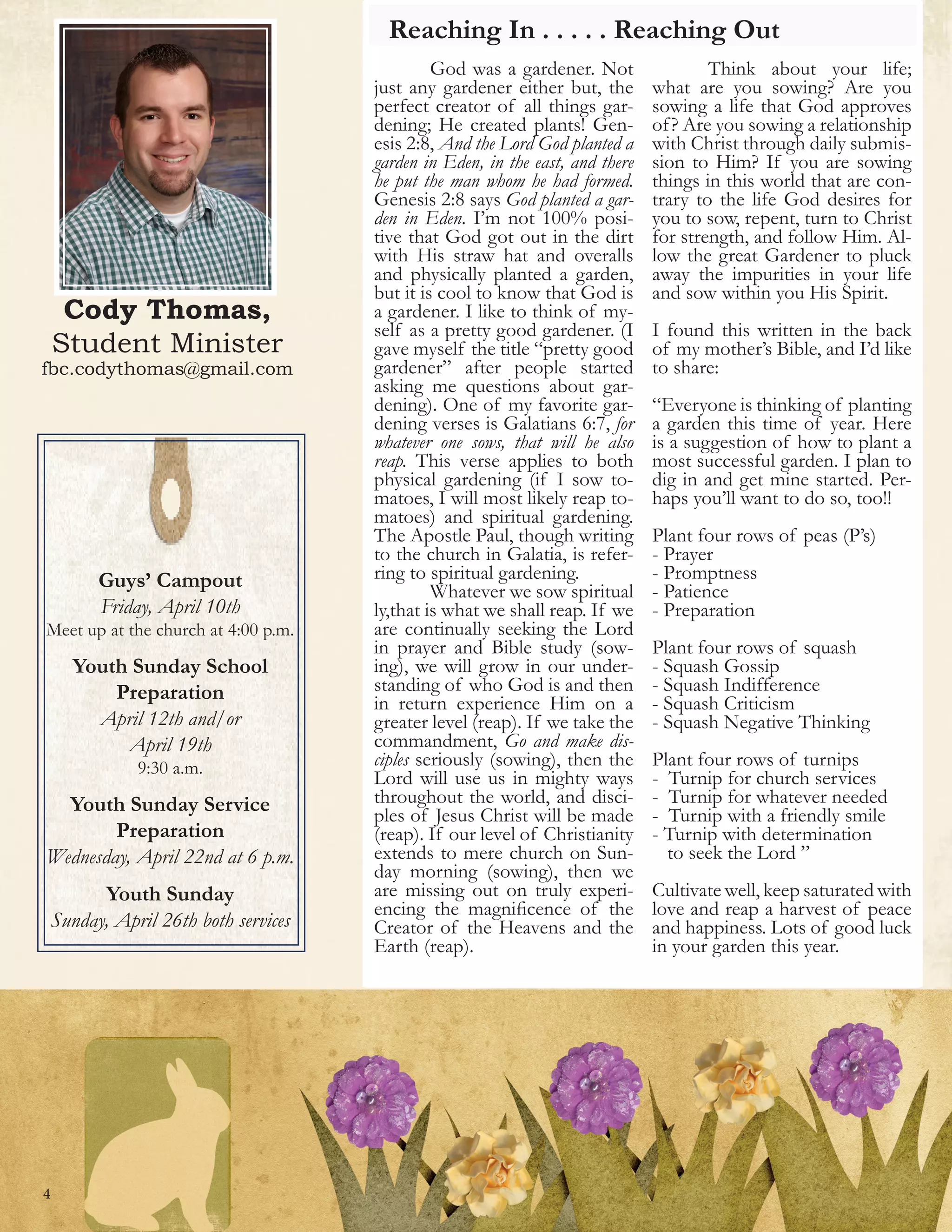Cody Thomas,
Student Minister
fbc.codythomas@gmail.com
Reaching In . . . . . Reaching Out
4
	 God was a gardener. Not
just any gardener either but, the
perfect creator of all things gar-
dening; He created plants! Gen-
esis 2:8, And the Lord God planted a
garden in Eden, in the east, and there
he put the man whom he had formed.
Genesis 2:8 says God planted a gar-
den in Eden. I’m not 100% posi-
tive that God got out in the dirt
with His straw hat and overalls
and physically planted a garden,
but it is cool to know that God is
a gardener. I like to think of my-
self as a pretty good gardener. (I
gave myself the title “pretty good
gardener” after people started
asking me questions about gar-
dening). One of my favorite gar-
dening verses is Galatians 6:7, for
whatever one sows, that will he also
reap. This verse applies to both
physical gardening (if I sow to-
matoes, I will most likely reap to-
matoes) and spiritual gardening.
The Apostle Paul, though writing
to the church in Galatia, is refer-
ring to spiritual gardening.
	 Whatever we sow spiritual
ly,that is what we shall reap. If we
are continually seeking the Lord
in prayer and Bible study (sow-
ing), we will grow in our under-
standing of who God is and then
in return experience Him on a
greater level (reap). If we take the
commandment, Go and make dis-
ciples seriously (sowing), then the
Lord will use us in mighty ways
throughout the world, and disci-
ples of Jesus Christ will be made
(reap). If our level of Christianity
extends to mere church on Sun-
day morning (sowing), then we
are missing out on truly experi-
encing the magnificence of the
Creator of the Heavens and the
Earth (reap).
	 Think about your life;
what are you sowing? Are you
sowing a life that God approves
of? Are you sowing a relationship
with Christ through daily submis-
sion to Him? If you are sowing
things in this world that are con-
trary to the life God desires for
you to sow, repent, turn to Christ
for strength, and follow Him. Al-
low the great Gardener to pluck
away the impurities in your life
and sow within you His Spirit.
I found this written in the back
of my mother’s Bible, and I’d like
to share:
“Everyone is thinking of planting
a garden this time of year. Here
is a suggestion of how to plant a
most successful garden. I plan to
dig in and get mine started. Per-
haps you’ll want to do so, too!!
Plant four rows of peas (P’s)
- Prayer
- Promptness
- Patience
- Preparation
Plant four rows of squash
- Squash Gossip
- Squash Indifference
- Squash Criticism
- Squash Negative Thinking
Plant four rows of turnips
- Turnip for church services
- Turnip for whatever needed
- Turnip with a friendly smile
- Turnip with determination
to seek the Lord ”
Cultivate well, keep saturated with
love and reap a harvest of peace
and happiness. Lots of good luck
in your garden this year.
Guys’ Campout
Friday, April 10th
Meet up at the church at 4:00 p.m.
Youth Sunday School
Preparation
April 12th and/or
April 19th
9:30 a.m.
Youth Sunday Service
Preparation
Wednesday, April 22nd at 6 p.m.
Youth Sunday
Sunday, April 26th both services
 