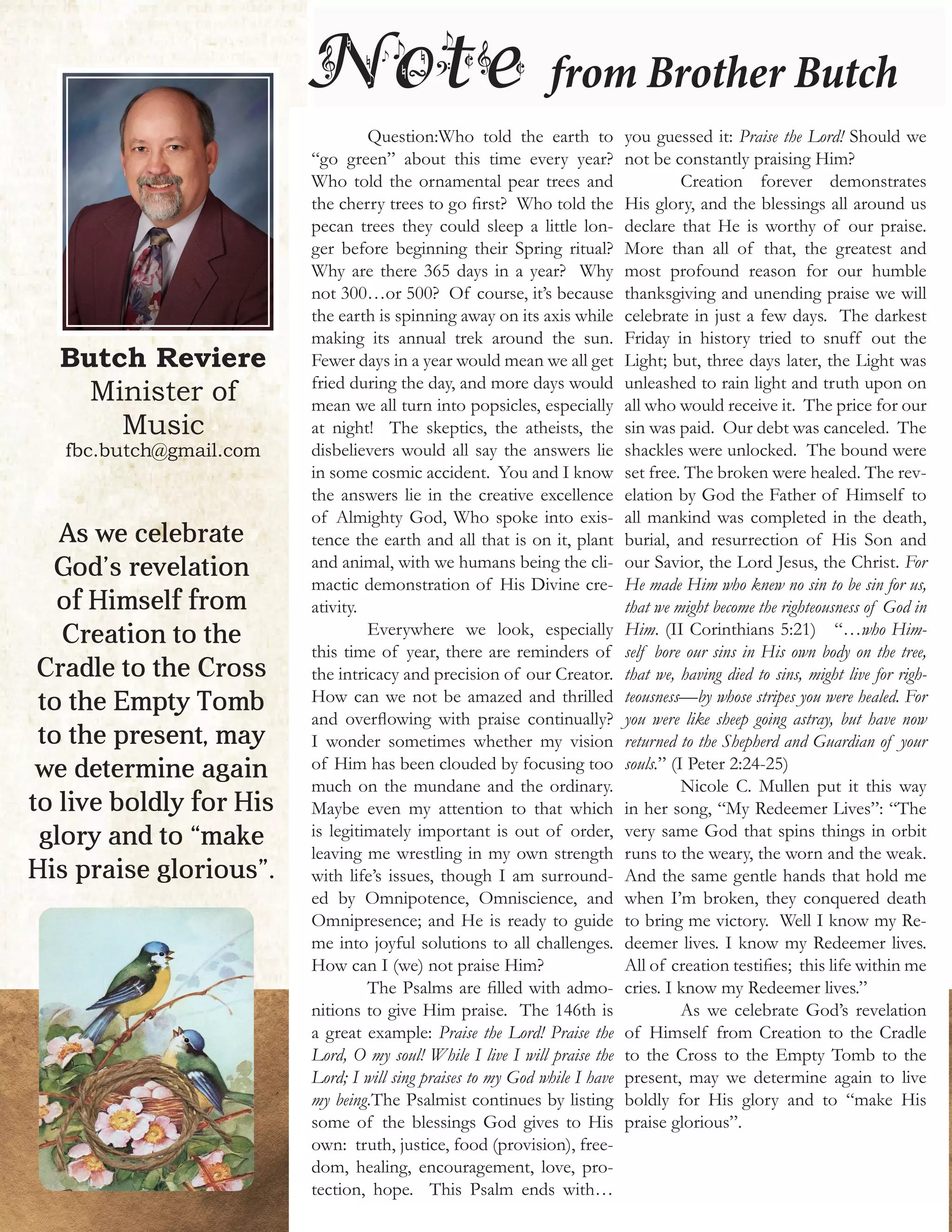 Butch Reviere
Minister of
Music
fbc.butch@gmail.com
Note from Brother Butch
	 Question:Who told the earth to
“go green” about this time every year?
Who told the ornamental pear trees and
the cherry trees to go first? Who told the
pecan trees they could sleep a little lon-
ger before beginning their Spring ritual?
Why are there 365 days in a year? Why
not 300…or 500? Of course, it’s because
the earth is spinning away on its axis while
making its annual trek around the sun.
Fewer days in a year would mean we all get
fried during the day, and more days would
mean we all turn into popsicles, especially
at night! The skeptics, the atheists, the
disbelievers would all say the answers lie
in some cosmic accident. You and I know
the answers lie in the creative excellence
of Almighty God, Who spoke into exis-
tence the earth and all that is on it, plant
and animal, with we humans being the cli-
mactic demonstration of His Divine cre-
ativity.
	 Everywhere we look, especially
this time of year, there are reminders of
the intricacy and precision of our Creator.
How can we not be amazed and thrilled
and overflowing with praise continually?
I wonder sometimes whether my vision
of Him has been clouded by focusing too
much on the mundane and the ordinary.
Maybe even my attention to that which
is legitimately important is out of order,
leaving me wrestling in my own strength
with life’s issues, though I am surround-
ed by Omnipotence, Omniscience, and
Omnipresence; and He is ready to guide
me into joyful solutions to all challenges.
How can I (we) not praise Him?
	 The Psalms are filled with admo-
nitions to give Him praise. The 146th is
a great example: Praise the Lord! Praise the
Lord, O my soul! While I live I will praise the
Lord; I will sing praises to my God while I have
my being.The Psalmist continues by listing
some of the blessings God gives to His
own: truth, justice, food (provision), free-
dom, healing, encouragement, love, pro-
tection, hope. This Psalm ends with…
you guessed it: Praise the Lord! Should we
not be constantly praising Him?
	 Creation forever demonstrates
His glory, and the blessings all around us
declare that He is worthy of our praise.
More than all of that, the greatest and
most profound reason for our humble
thanksgiving and unending praise we will
celebrate in just a few days. The darkest
Friday in history tried to snuff out the
Light; but, three days later, the Light was
unleashed to rain light and truth upon on
all who would receive it. The price for our
sin was paid. Our debt was canceled. The
shackles were unlocked. The bound were
set free. The broken were healed. The rev-
elation by God the Father of Himself to
all mankind was completed in the death,
burial, and resurrection of His Son and
our Savior, the Lord Jesus, the Christ. For
He made Him who knew no sin to be sin for us,
that we might become the righteousness of God in
Him. (II Corinthians 5:21) “…who Him-
self bore our sins in His own body on the tree,
that we, having died to sins, might live for righ-
teousness—by whose stripes you were healed. For
you were like sheep going astray, but have now
returned to the Shepherd and Guardian of your
souls.” (I Peter 2:24-25)
	 Nicole C. Mullen put it this way
in her song, “My Redeemer Lives”: “The
very same God that spins things in orbit
runs to the weary, the worn and the weak.
And the same gentle hands that hold me
when I’m broken, they conquered death
to bring me victory. Well I know my Re-
deemer lives. I know my Redeemer lives.
All of creation testifies; this life within me
cries. I know my Redeemer lives.”
	 As we celebrate God’s revelation
of Himself from Creation to the Cradle
to the Cross to the Empty Tomb to the
present, may we determine again to live
boldly for His glory and to “make His
praise glorious”.
As we celebrate
God’s revelation
of Himself from
Creation to the
Cradle to the Cross
to the Empty Tomb
to the present, may
we determine again
to live boldly for His
glory and to “make
His praise glorious”.
 