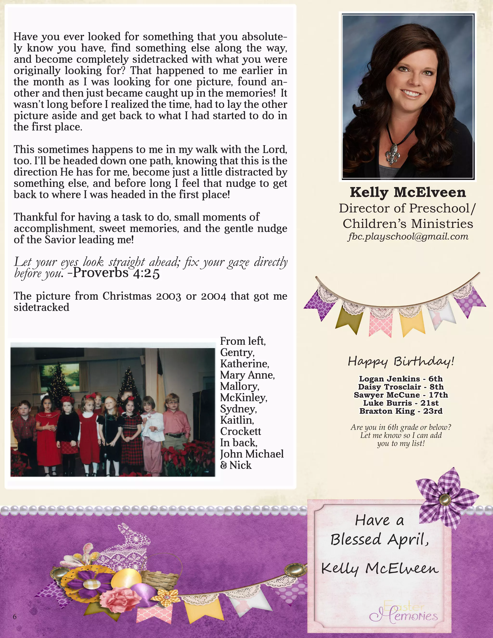 6
Kelly McElveen
Director of Preschool/
Children’s Ministries
fbc.playschool@gmail.com
Happy Birthday!
Logan Jenkins - 6th
Daisy Trosclair - 8th
Sawyer McCune - 17th
Luke Burris - 21st
Braxton King - 23rd
Are you in 6th grade or below?
Let me know so I can add
you to my list!
Have you ever looked for something that you absolute-
ly know you have, find something else along the way,
and become completely sidetracked with what you were
originally looking for? That happened to me earlier in
the month as I was looking for one picture, found an-
other and then just became caught up in the memories! It
wasn’t long before I realized the time, had to lay the other
picture aside and get back to what I had started to do in
the first place.
This sometimes happens to me in my walk with the Lord,
too. I’ll be headed down one path, knowing that this is the
direction He has for me, become just a little distracted by
something else, and before long I feel that nudge to get
back to where I was headed in the first place!
Thankful for having a task to do, small moments of
accomplishment, sweet memories, and the gentle nudge
of the Savior leading me!
Let your eyes look straight ahead; fix your gaze directly
before you. -Proverbs 4:25
The picture from Christmas 2003 or 2004 that got me
sidetracked
From left,
Gentry,
Katherine,
Mary Anne,
Mallory,
McKinley,
Sydney,
Kaitlin,
Crockett
In back,
John Michael
& Nick
Have a
Blessed April,
Kelly McElveen
 
