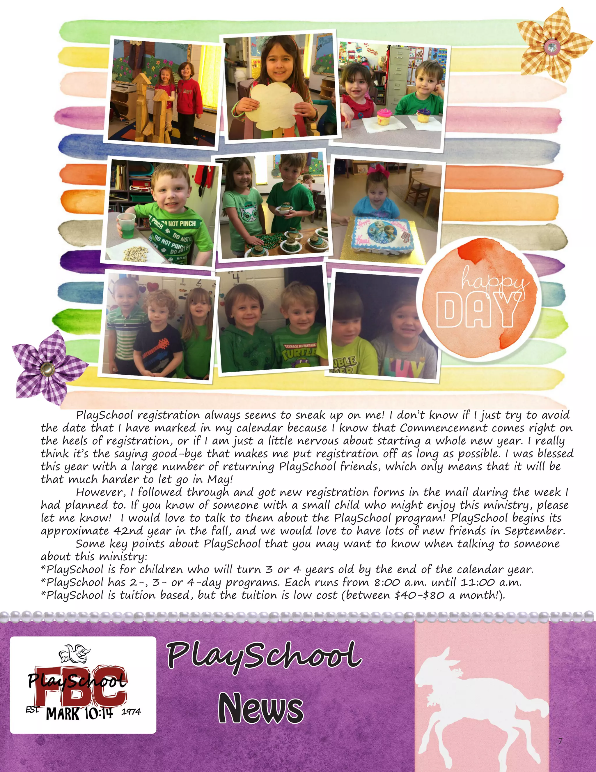 7
PlaySchool
News
	 PlaySchool registration always seems to sneak up on me! I don’t know if I just try to avoid
the date that I have marked in my calendar because I know that Commencement comes right on
the heels of registration, or if I am just a little nervous about starting a whole new year. I really
think it’s the saying good-bye that makes me put registration off as long as possible. I was blessed
this year with a large number of returning PlaySchool friends, which only means that it will be
that much harder to let go in May!
	 However, I followed through and got new registration forms in the mail during the week I
had planned to. If you know of someone with a small child who might enjoy this ministry, please
let me know! I would love to talk to them about the PlaySchool program! PlaySchool begins its
approximate 42nd year in the fall, and we would love to have lots of new friends in September.
	 Some key points about PlaySchool that you may want to know when talking to someone
about this ministry:
*PlaySchool is for children who will turn 3 or 4 years old by the end of the calendar year.
*PlaySchool has 2-, 3- or 4-day programs. Each runs from 8:00 a.m. until 11:00 a.m.
*PlaySchool is tuition based, but the tuition is low cost (between $40-$80 a month!).
 