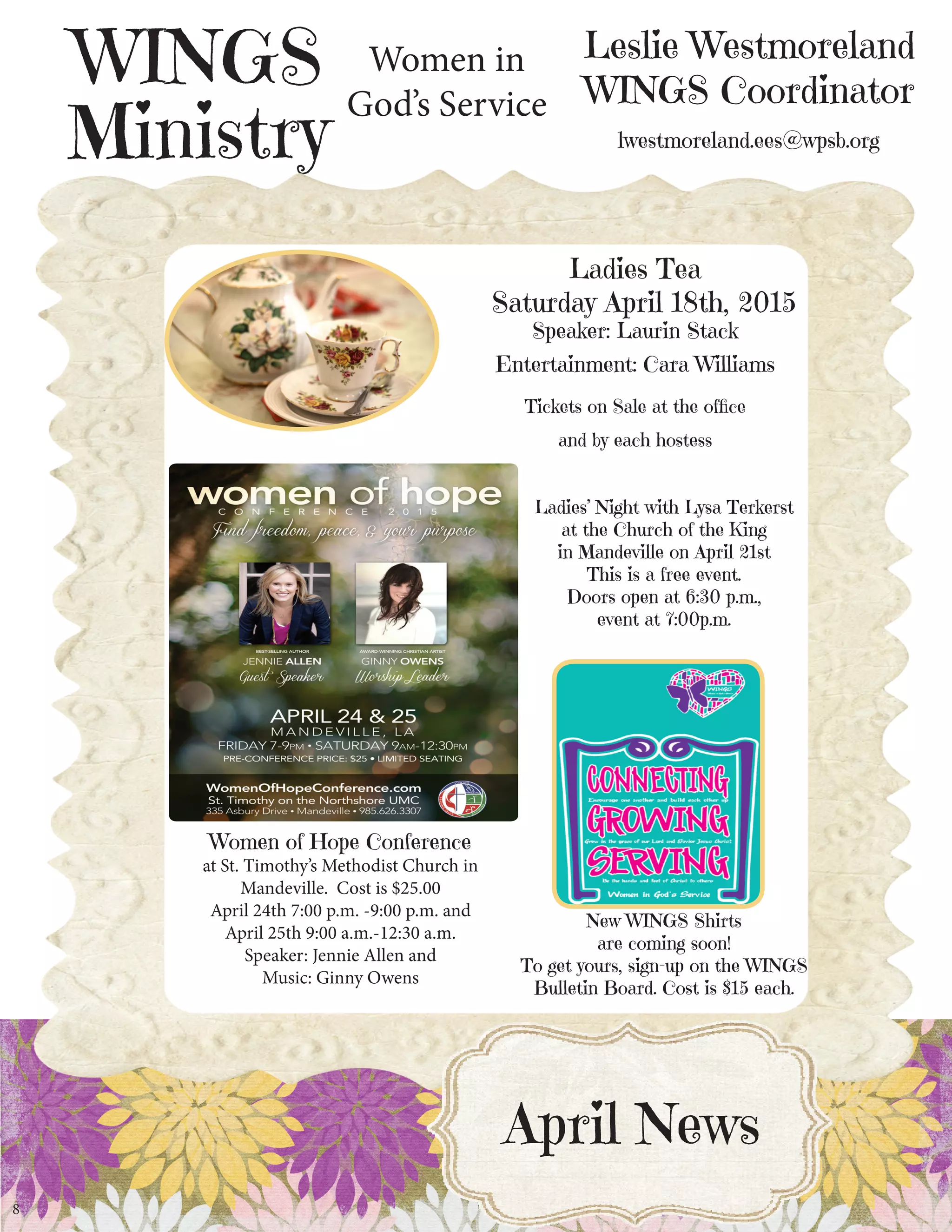 Leslie Westmoreland
WINGS Coordinator
lwestmoreland.ees@wpsb.org
WINGS
Ministry
8
Ladies Tea
Saturday April 18th, 2015
Speaker: Laurin Stack
Entertainment: Cara Williams
Tickets on Sale at the office
and by each hostess
April News
Women in
God’s Service
New WINGS Shirts
are coming soon!
To get yours, sign-up on the WINGS
Bulletin Board. Cost is $15 each.
Women of Hope Conference
at St. Timothy’s Methodist Church in
Mandeville. Cost is $25.00
April 24th 7:00 p.m. -9:00 p.m. and
April 25th 9:00 a.m.-12:30 a.m.
Speaker: Jennie Allen and
Music: Ginny Owens
Ladies’ Night with Lysa Terkerst
at the Church of the King
in Mandeville on April 21st
This is a free event.
Doors open at 6:30 p.m.,
event at 7:00p.m.
 