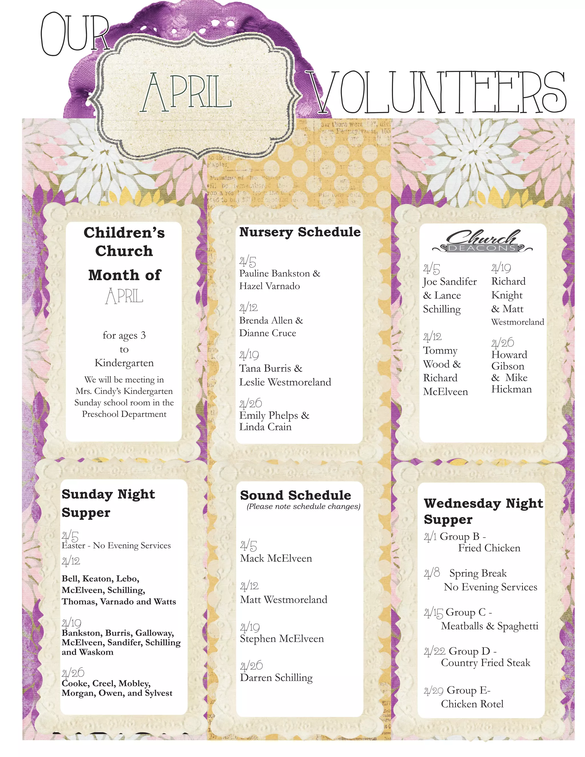 Children’s
Church
Month of
April
for ages 3
to
Kindergarten
We will be meeting in
Mrs. Cindy’s Kindergarten
Sunday school room in the
Preschool Department
Sunday Night
Supper
4/5
Easter - No Evening Services
4/12
Bell, Keaton, Lebo,
McElveen, Schilling,
Thomas, Varnado and Watts
4/19
Bankston, Burris, Galloway,
McElveen, Sandifer, Schilling
and Waskom
4/26
Cooke, Creel, Mobley,
Morgan, Owen, and Sylvest
4/5
Joe Sandifer
& Lance
Schilling
4/12
Tommy
Wood &
Richard
McElveen
4/19
Richard
Knight
& Matt
Westmoreland
4/26
Howard
Gibson
& Mike
Hickman
Sound Schedule
(Please note schedule changes)
4/5
Mack McElveen
4/12
Matt Westmoreland
4/19
Stephen McElveen
4/26
Darren Schilling
Wednesday Night
Supper
4/1 Group B - 	
	 Fried Chicken
4/8 Spring Break
No Evening Services
4/15 Group C -
Meatballs & Spaghetti
4/22 Group D -
Country Fried Steak
4/29 Group E-
Chicken Rotel
9
Our
April VOLUNTEERS
Nursery Schedule
4/5
Pauline Bankston &
Hazel Varnado
4/12
Brenda Allen &
Dianne Cruce
4/19
Tana Burris &
Leslie Westmoreland
4/26
Emily Phelps &
Linda Crain
 