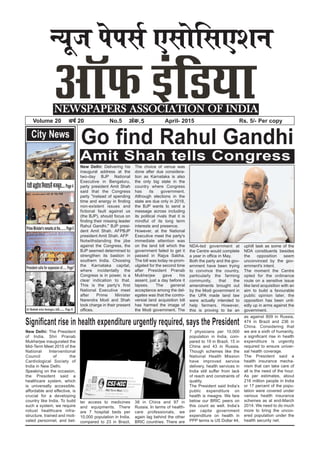 U;wt isilZ ,lksfl,’ku
NEWSPAPERS ASSOCIATION OF INDIA
Volume 20 o”kZ 20 No.5 vad-5 April- 2015 Rs. 5/- Per copy
City News
Amit Shah tells Congress
Go find Rahul Gandhi
New Delhi: Delivering his
inaugural address at the
two-day BJP National
Executive in Bengaluru,
party president Amit Shah
said that the Congress
party "instead of spending
time and energy in finding
non-existent issues and
fictional fault against us
(the BJP), should focus on
finding their missing leader
Rahul Gandhi." BJP presi-
dent Amit Shah. AFPBJP
president Amit Shah. AFP
Notwithstanding the jibe
against the Congress, the
BJP seemed determined to
strengthen its bastion in
southern India. Choosing
the Karnataka capital,
where incidentally the
Congress is in power, is a
clear indication to that.
This is the party's first
National Executive meet
after Prime Minister
Narendra Modi and Shah
took charge in their present
offices.
The choice of venue was
done after due considera-
tion as Karnataka is also
the only big state in the
country where Congress
has its government.
Although elections in the
state are due only in 2018,
the BJP wants to send a
message across including
its political rivals that it is
mindful of its long term
interests and presence.
However, at the National
Executive meet the party's
immediate attention was
on the land bill which the
government failed to get it
passed in Rajya Sabha.
The bill was today re-prom-
ulgated for the second time
after President Pranab
Mukherjee gave his
assent, just a day before it
lapses. The general
acceptance among the del-
egates was that the contro-
versial land acquisition bill
has harmed the image of
the Modi government. The
NDA-led government at
the Centre would complete
a year in office in May.
Both the party and the gov-
ernment have been trying
to convince the country,
particularly the farming
community, that the
amendments brought out
by the Modi government in
the UPA made land law
were actually intended to
help farmers. However,
this is proving to be an
uphill task as some of the
NDA constituents besides
the opposition seem
unconvinced by the gov-
ernment's intent.
The moment the Centre
opted for the ordinance
route on a sensitive issue
like land acquisition with an
aim to build a favourable
public opinion later, the
opposition has been unit-
edly up in arms against the
government.
New Delhi: The President
of India, Shri Pranab
Mukherjee inaugurated the
Mid-Term Meet 2015 of the
National Interventional
Council of the
Cardiological Society of
India in New Delhi.
Speaking on the occasion,
the President said a
healthcare system, which
is universally accessible,
affordable and effective, is
crucial for a developing
country like India. To build
such a system, we require
robust healthcare infra-
structure, trained and moti-
vated personnel, and bet-
ter access to medicines
and equipments. There
are 7 hospital beds per
10,000 population in India,
compared to 23 in Brazil,
38 in China and 97 in
Russia. In terms of health-
care professionals, we
again lag behind the other
BRIC countries. There are
7 physicians per 10,000
population in India, com-
pared to 19 in Brazil, 15 in
China and 43 in Russia.
Though schemes like the
National Health Mission
have improved service
delivery, health services in
India still suffer from lack
of reach and constraints of
quality.
The President said India’s
public expenditure on
health is meagre. We fare
below our BRIC peers on
this count as well. India’s
per capita government
expenditure on health in
PPP terms is US Dollar 44,
as against 809 in Russia,
474 in Brazil and 236 in
China. Considering that
we are a sixth of humanity,
a significant rise in health
expenditure is urgently
required to ensure univer-
sal health coverage.
The President said a
health insurance mecha-
nism that can take care of
all is the need of the hour.
As per estimates, about
216 million people in India
or 17 percent of the popu-
lation were covered under
various health insurance
schemes as at end-March
2014. We need to do much
more to bring the uncov-
ered population under the
health security net.
Significant rise in health expenditure urgently required, says the President
nslhczãkslfelkbysaetcwr---Page4
PrimeMinister'sremarksatthe.........Page6
President calls for expansion of...... Page7
Al Shabab seize hostages, kill........ Page 8
 