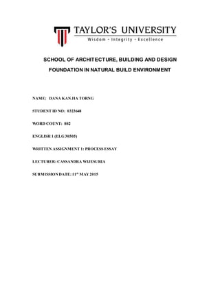 SCHOOL OF ARCHITECTURE, BUILDING AND DESIGN
FOUNDATION IN NATURAL BUILD ENVIRONMENT
NAME: DANA KANJIA TORNG
STUDENT ID NO: 0323648
WORD COUNT: 802
ENGLISH 1 (ELG 30505)
WRITTEN ASSIGNMENT 1: PROCESS ESSAY
LECTURER: CASSANDRA WIJESURIA
SUBMISSIONDATE: 11th
MAY2015
 