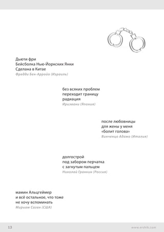 13 www.ershik.com
Дьюти фри
Бейсболка Нью-Йоркских Янки
Сделана в Китае
Фредди Бен-Арройо (Израиль)
без всяких проблем
переходит границу
радиация
Ириэвани (Япония)
после любовницы
для жены у меня
«болит голова»
Винченцо Адамо (Италия)
долгострой
под забором перчатка
с загнутым пальцем
Николай Гранкин (Россия)
мамин Альцгеймер
и всё остальное, что тоже
не хочу вспоминать
Мириам Саган (США)
 