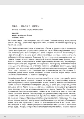 15 www.ershik.com
***
五番目ハ　同し作ても　江戸産レ
гобанмэ ва онадзи сакутэ мо эдо умарэ
а пятая
хоть и из того же дерева
родилась в Эдо
Заглавное сэнрю самого первого тома сборника Хайфу Янагидару, вышедшего в
свет в 1765 году. Сохранилось предание о том, что даже сам Карай Сэнрю не сразу
понял его смысл.
Это сэнрю характеризуют как отражающее обычаи и традиции своего времени.
Одной из популярных традиций в то время был Хиган (彼岸) — буддийский празд-
ник, отмечающийся в Японии два раза в год во время весеннего и осеннего рав-
ноденствия. Длится он семь дней, в течение которых верующие воспевают шесть
добродетелей (совершенств) буддизма. Хиган — перевод с санскрита слова па-
рамита (санскр. «переправиться на другой берег»). Парами также означает «наи-
высшая степень, совершенство», и этим термином обозначают свод шести добро-
детелей (совершенств) буддизма. Равноденствие как переход от тёплого сезона
к холодному и от холодного к тёплому является метафорой реки Сандзу, через
которою (уже в японской мифологии) души умерших переправляются на другой
берег, чтоб предстать пред судом бога Ямы — повелителя загробного мира. По
традиции до сих пор во время похорон в Японии усопшим в гроб кладут шесть
монет (в качестве платы за перевоз через реку).
Хиган был введён в VIII веке н.э. императором Сёму и связан с легендой о шести
статуях Будды Амиды. Согласно легенде, во время царствования Сёму, один из
знатных провинциальных правителей по имени Киёмицу, живший неподалёку от
места, ставшего впоследствии городом Эдо, выдал свою дочь замуж за другого
вельможу Сёсукэ Адати. Свекровь настолько жестоко и беспощадно третировала
свою молодую невестку, что та решила утопиться в реке Нумата. Пять (по другим
источникам двенадцать) преданных служанок последовали в омут за своей лю-
бимой госпожой. Узнав о смерти дочери, безутешный отец отправился в палом-
ничество по храмам, расположенным в различных провинциях Японии молиться
во спасение её души. Однажды, когда Киёмицу находился в провинции Кии, ему
во сне пришло видение, повелевавшее срубить священное дерево и бросить его
в морские волны. Чудесным образом это дерево приплыло в то место, где утопи-
лась его дочь. И тогда Киёмицу попросил священника Гёки сделать из него шесть
статуй Будды Амиды, которые были впоследствии установлены в шести храмах
 