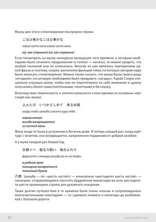 17 www.ershik.com
Маэку для этого стихотворения послужили строки:
こはひ事かなこはひ事かな
ковай кото кана ковай кото кана
ой, как страшно! ой, как страшно!
Если посмотреть на маэку конкурсов маэкудзуке того времени, к которым необ-
ходимо было сочинить продолжение (а точнее — начало), то можно увидеть, что
особой поэтикой они не отличались. Многие из них являлись повторением од-
ной фразы и поэтому, скорее, выполняли функцию темы, на которую авторам надо
было написать стихотворение. Можно также сказать, что маэку были своего рода
«отгадкой», на которую необходимо было придумать «загадку». Карай Сэнрю спе-
циально упрощал маэку, чтобы они не перетягивали на себя внимание и цукеку
получались более самостоятельными, понятными и без маэку.
Впоследствии тематичность и контекстуальность стали одними из основных черт
сэнрю как жанра.
上ルたび　いつかどしめて　來る女房
агару таби иккадо симэтэ куру нёбо
навьюченная
всегда возвращается
из гостей жена
Жена когда-то была в услужении в богатом доме. И теперь каждый раз, когда идёт
туда с визитом, она возвращается, нагруженная подарками от доброй хозяйки.
А у мужа каждый раз Новый Год.
古郷トへ　廻る六部ハ　氣のよわり
фурусато э мавару рокубу ва ки но ёвари
в родные края
пилигрим возвратился
поникший духом
六部 (рокубу — яп. «шесть частей») — изначально «шестьдесят шесть частей» —
пилигрим, отправляющийся посетить буддийские монастыри во всех шестьдеся-
ти шести провинциях страны для духовного очищения.
Такие долгие путешествия в те времена были очень опасны и сопровождались
многочисленными невзгодами — от сурового климата и непогоды до разбойни-
ков с большой дороги.
 