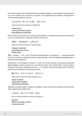 18 www.ershik.com
По какой-то причине пилигрим был вынужден прервать своё странствие. Возмож-
но, его ограбили или погиб его спутник, и он возвращается домой с полдороги в
полном расстройстве чувств.
ひよひよの　内ハていしゆに　ねたりよい
хиёхиё но ути ва тэйсю ни нэдари ёй
лучше всего
клянчить деньги у мужа
пока ребёнок маленький
И муж намного охотнее даст деньги для ребёнка, и младенец никому не раскажет,
на что на самом деле эти деньги были потрачены.
伴頭ハ　内の羽白を　しめたがり
банто ва ути но хасиро о симетагари
старый счетовод
оприходовать хочет
белую утку
羽白 (хасиро — яп. «утка с белыми пятнышками на крыльях») — вид домашней
утки. Из-за своего очаровательного вида хасиро стала метафорой молоденьких и
хорошеньких девушек.
Возможно, эта метафора связана и с тем, что слово хасиро, записанное другими
иероглифами, можно прочитать как «белые зубы» или «белозубая». Белые зубы в
Японии считались символом юности — в старину первый раз девушкам чернили
зубы после праздника совершенолетия.
鍋いかけ　すてつへんから　たはこにし
набэ икакэ сутэппэн кара табако ни си
перво-наперво
закуривает трубку
лудильщик кастрюль
Прежде чем приступить к работе и раздуть горн починщик кастрюль разогревает
себя небольшой трубочкой.
人をみな　めくらにごぜの　行水し
хито о мина мэкура ни кодзэ но гё:дзуй си
моется
будто все вокруг слепые
слепая нищенка
 