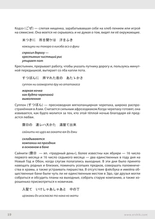 19 www.ershik.com
Кодзэ (ごぜ) — слепая нищенка, зарабатывавшая себе на хлеб пением или игрой
на сямисэне. Она моется не скрываясь и не думая о том, видят ли её окружающие.
米つきに　所を聞ケは　汗をふき
комэцуки ни токоро о кикэба асэ о фуки
спросил дорогу —
крестьянин чистящий рис
утирает пот
Крестьянин, прерывает работу, чтобы указать путнику дорогу и, пользуясь минут-
ной передышкой, вытирает со лба капли пота.
すつぽんに　拜マれた夜の　あたゝかさ
суппон ни огамарэта ёру но ататакаса
жаркая ночка
как будто черепахой
вымоленная
Суппон (すつぽん) — пресноводная мягкопанцирная черепаха, широко распро-
странённая в Азии. Считается сильным афрозодиаком.Когда черепаху готовят, она
извивается, как будто молится за тех, кто этой тёплой ночью благодаря ей пред-
астся любви.
齋日の　連レハ大かた　湯屋て出來
сайнити но цурэ ва ооката юя дэ дэки
складываются
компании на праздник
в основном в бане
Сайнити (齋日 — яп. «траурный день»), более известны как ябуири — 16 число
первого месяца и 16 число седьмого месяца — два единственных в году дня на
Новый Год и Обон, когда слугам полагались выходные. В эти дни было принято
навещать родных и близких, поминать усопших предков, совершать паломниче-
ства в храмы, а также устраивать пиршества. В отсутствие фэйсбука и имейла об-
щественные бани были чуть ли не единственным местом в Эдо, где друзья могли
собраться и обсудить планы на выходные, собрать старую компанию, а также хо-
рошенько присмотреться к новичкам.
入髪て　いけしゃあしゃあと　中の丁
ирэками дэ икэсяасяа то нака но мати
 