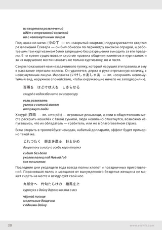 20 www.ershik.com
из квартала развлечений
идёт с отрезанной косичкой
но с невозмутимым лицом
Под «нака но мати» (中の丁 — яп. «закрытый квартал») подразумевается квартал
развлечений Ёсивара — он был обнесён по периметру высокой оградой, и рабо-
тавшим там куртизанкам было запрещено без разрешения выходить за его преде-
лы. В то время существовали строгие правила общения клиентов и куртизанок и
за их нарушение могли наказать не только куртизанку, но и гостя.
Сэнрю показывает нам незадачливого гуляку, который нарушил эти правила, и ему
в наказание отрезали волосы. Он удаляется, держа в руке отрезанную косичку, с
невозмутимым лицом. Икэсяасяа (いけしゃあしゃあ — яп. «сохранять невозму-
тимый вид, наружное спокойствие, чтобы окружающие ничего не заподозрили»).
百兩を　ほどけは人を　しさらせる
хякурё о ходокэба хито о сисарасэру
если развязать
узелок с сотней монет
отпрянут люди
Хякурё (百兩 — яп. «сто рё») — огромные деньжищи, и если в общественном ме-
сте раскрыть кошелёк с такой суммой, люди невольно отшатнутся, возможно ис-
пугавшись, что их обладатель — грабитель, или же в благоговейном страхе.
Если открыть в троллейбусе чемодан, набитый долларами, эффект будет пример-
но такой же.
じれつたく　師走を遊ふ　針とかめ
дзиретаку сивасу о асобу хари тогамэ
сидит без дела
уколов палец под Новый Год
как на иголках
Последние дни уходящего года всегда полны хлопот и праздничных приготовле-
ний. Поранившая палец и маящаяся от вынужденного безделья женщина не мо-
жет сидеть на месте и всюду суёт свой нос.
九郎介へ　代句たらけの　繪馬を上
куросукэ э дайку даракэ но эма о агэ
чёрной лисице
молельные дощечки
с одними дайку
 