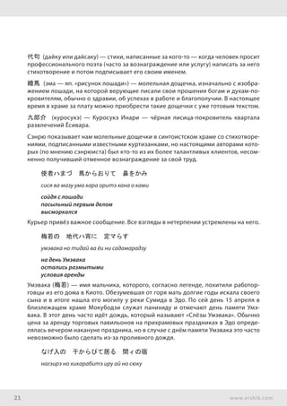 21 www.ershik.com
代句 (дайку или дайсаку) — стихи, написанные за кого-то — когда человек просит
профессионального поэта (часто за вознаграждение или услугу) написать за него
стихотворение и потом подписывает его своим именем.
繪馬 (эма — яп. «рисунок лошади») — молельная дощечка, изначально с изобра-
жением лошади, на которой верующие писали свои прошения богам и духам-по-
кровителям, обычно о здравии, об успехах в работе и благополучии. В настоящее
время в храме за плату можно приобрести такие дощечки с уже готовым текстом.
九郎介 (куросукэ) — Куросукэ Инари — чёрная лисица-покровитель квартала
развлечений Ёсивара.
Сэнрю показывает нам молельные дощечки в синтоистском храме со стихотворе-
ниями, подписанными известными куртизанками, но настоящими авторами кото-
рых (по мнению сэнрюиста) был кто-то из их более талантливых клиентов, несом-
ненно получивший отменное вознаграждение за свой труд.
使者ハまづ　馬からおりて　鼻をかみ
сися ва мазу ума кара оритэ хана о ками
сойдя с лошади
посыльный первым делом
высморкался
Курьер привёз важное сообщение. Все взгляды в нетерпении устремлены на него.
梅若の　地代ハ宵に　定マらす
умэвака но тидай ва ёи ни садамарадзу
на день Умэвака
остались размытыми
условия аренды
Умэвака (梅若) — имя мальчика, которого, согласно легенде, похитили работор-
говцы из его дома в Киото. Обезумевшая от горя мать долгие годы искала своего
сына и в итоге нашла его могилу у реки Сумида в Эдо. По сей день 15 апреля в
близлежащем храме Мокубодзи служат панихиду и отмечают день памяти Умэ-
вака. В этот день часто идёт дождь, который называют «Слёзы Умэвака». Обычно
цена за аренду торговых павильонов на прихрамовых праздниках в Эдо опреде-
лялась вечером накануне праздника, но в случае с днём памяти Умэвака это часто
невозможно было сделать из-за проливного дождя.
なげ入の　干からびて居る　間ィの宿
нагэирэ но хикарабитэ иру ай но сюку
 