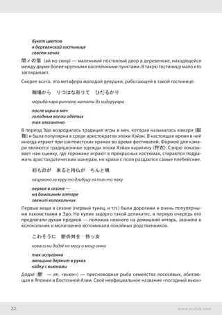 22 www.ershik.com
букет цветов
в деревенской гостинице
совсем зачах
間ィの宿 (ай но сюку) — маленький постоялый двор в деревеньке, находящейся
между двумя более крупными населёнными пунктами. В такую гостиницу мало кто
заглядывает.
Скорее всего, это метафора молодой девушки, работающей в такой гостинице.
鞠場から　りつはな形リて　ひだるかり
мариба кара риппана катати дэ хидаругари
после игры в мяч
голодные вопли одетых
так элегантно
В период Эдо возродилась традиция игры в мяч, которая называлась кэмари (蹴
鞠) и была популярна в среде аристократов эпохи Хэйан. В настоящее время в неё
иногда играют при синтоистских храмах во время фестивалей. Формой для кэма-
ри являются традиционные одежды эпохи Хэйан каригину (狩衣). Сэнрю показы-
вает нам сценку, где горожане играют в прекрасных костюмах, стараются подра-
жать аристократическим манерам, но крики с поля раздаются самые плебейские.
初ものが　來ると持仏が　ちんと鳴
хацумоно га куру то дзибуцу га тин то наку
первое в сезоне —
на домашнем алтаре
звенит колокольчик
Первые вещи в сезоне (первый тунец, и т.п.) были дорогими и очень популярны-
ми лакомствами в Эдо. Но купив задорго такой деликатес, в первую очередь его
предлагали духам предков — положив немного на домашний алтарь, звонили в
колокольчик и молитвенно вспоминали покойных родственников.
こわそうに　鯲の舛を　持ッ女
ковасо ни додзё но масу о моцу онна
так испуганно
женщина держит в руках
кадку с вьюнами
Додзё (鯲 — яп. «вьюн») — пресноводная рыба семейства лососёвых, обитаю-
щая в Японии и Восточной Азии. Своё неофициальное название «погодный вьюн»
 