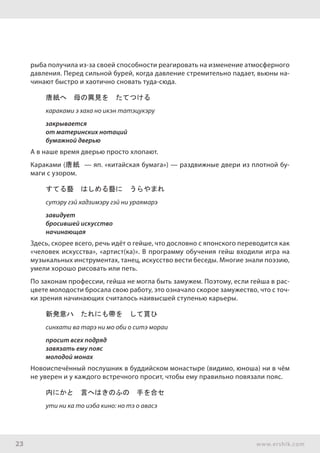 23 www.ershik.com
рыба получила из-за своей способности реагировать на изменение атмосферного
давления. Перед сильной бурей, когда давление стремительно падает, вьюны на-
чинают быстро и хаотично сновать туда-сюда.
唐紙へ　母の異見を　たてつける
караками э хаха но икэн татэцукэру
закрывается
от материнских нотаций
бумажной дверью
А в наше время дверью просто хлопают.
Караками (唐紙 — яп. «китайская бумага») — раздвижные двери из плотной бу-
маги с узором.
すてる藝　はしめる藝に　うらやまれ
сутэру гэй хадзимэру гэй ни ураямарэ
завидует
бросившей искусство
начинающая
Здесь, скорее всего, речь идёт о гейше, что дословно с японского переводится как
«человек искусства», «артист(ка)». В программу обучения гейш входили игра на
музыкальных инструментах, танец, искусство вести беседы. Многие знали поэзию,
умели хорошо рисовать или петь.
По законам профессии, гейша не могла быть замужем. Поэтому, если гейша в рас-
цвете молодости бросала свою работу, это означало скорое замужество, что с точ-
ки зрения начинающих считалось наивысшей ступенью карьеры.
新発意ハ　たれにも帶を　して貰ひ
синхати ва тарэ ни мо оби о ситэ мораи
просит всех подряд
завязать ему пояс
молодой монах
Новоиспечённый послушник в буддийском монастыре (видимо, юноша) ни в чём
не уверен и у каждого встречного просит, чтобы ему правильно повязали пояс.
内にかと　言へはきのふの　手を合セ
ути ни ка то иэба кино: но тэ о авасэ
 