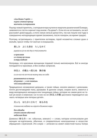 24 www.ershik.com
«ты дома»? орёт —
я руки сложив прошу
молчать о вчерашнем
Поутру новый приятель, с которым вчера кутили в квартале развлечений Ёсивара,
заявляется в гости и кричит под окном: «Ты дома?». Если его не остановить, он всё
расскажет домочадцам, а этого никак нельзя допустить, так как пошли они туда в
совершенно неподходящее время (возможно, после похорон, во время траура).
Поэтому, встретившись с приятелем взглядом, герой незаметно сложил руки в
мольбе, прося чтобы тот молчал о вчерашнем.
美しひ　上にも欲を　たしなみて
уцукусии уэ ни мо ёку о тасинамитэ
и красивая
и к тому же лишь
в меру жадная
Неправда, что красивым женщинам подавай только миллионеров. Всё ж иногда
попадаются и красивые, и без особых запросов.
四五人　の親とハ見えぬ　舞の袖
си го нин но оя то ва миену маи но содэ
развеваются в танце
её рукава — и не скажешь
что многодетная
Традиционно незамужние девушки, а также гейши, носили кимоно с длинными,
почти достигающими пола, рукавами. В данном сэнрю, скорее всего, имеется в
виду молодящаяся женщина или танцующая гейша, которая на самом деле не та-
кая уж юная и невинная. Си го нин но оя (四五人の親) дословно переводится как
«мать четверых или пятерых детей».
天人も　はたかにされて　地もの也
тэннин мо хадака ни сарэтэ дзимоно нари
без одежды
стала совсем обычной
небесная дева
Дзимоно (地もの— яп. «обычная, земная») — слово, которое использовали для
женщин не-куртизанок, обычных, и следовательно неискушенных в искусстве
обращения с мужчиной. Это сэнрю — аллюзия на сюжет известной пьесы театра
 