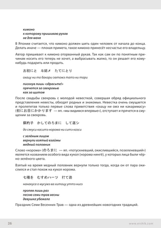 26 www.ershik.com
кимоно
к которому пришиваю рукав
не для меня
В Японии считается, что кимоно должен шить один человек от начала до конца.
Делать иначе — плохая примета, такое кимоно принесёт несчастье его владельцу.
Автор пришивает к кимоно оторванный рукав. Так как сам он по понятным при-
чинам носить его теперь не хочет, а выбрасывать жалко, то он решает его кому-
нибудь подарить или продать.
お初にと　斗姑メ　たてにとり
охацу ни то бакари сютомэ татэ ни тори
пискнув лишь «здрасьте!»
прячется за свекровью
как за щитом
После свадьбы свекровь с молодой невесткой, совершая обряд официального
представления невесты, обходят родных и знакомых. Невестка очень смущается
и пролепетав только первые слова приветствия «охацу ни омэ ни какаримасу»
(初にお目にかかります — яп. «мы видимся впервые»), отступает и прячется в сму-
щении за свекровь.
銅杓子　かしてのろまに　して返シ
до сякуси каситэ норома ни ситэ каэси
с зелёным лицом
вернули взятый взаймы
медный половник
Слово «норома» (のろまに — яп. «потускневший, окислившийся, позеленевший»)
является названием особого вида кукол (норома нингё), у которых лица были чёр-
но-зелёного цвета.
Взятый на время медный половник вернули только тогда, когда он от пара оки-
слился и стал похож на кукол норома.
七種を　むすめハ一ツ　打て迯
нанакуса о мусумэ ва хитоцу уттэ нигэ
пропев лишь раз
песню семи трав весны
девушка убежала
Праздник Семи Весенних Трав — одна из древнейших новогодних традиций.
 