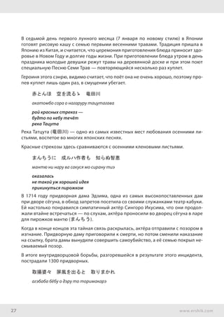 27 www.ershik.com
В седьмой день первого лунного месяца (7 января по новому стилю) в Японии
готовят рисовую кашу с семью первыми весенними травами. Традиция пришла в
Японию из Китая, и считается, что церемония приготовления блюда приносит здо-
ровье в Новом Году и долгие годы жизни. При приготовлении блюда утром в день
праздника молодые девушки режут травы на деревянной доске и при этом поют
специальную Песню Семи Трав — повторяющийся несколько раз куплет.
Героиня этого сэнрю, видимо считает, что поёт она не очень хорошо, поэтому про-
пев куплет лишь один раз, в смущении убегает.
赤とんほ　空を流るゝ　竜田川
акатомбо сора о нагаруру тацутагава
рой красных стрекоз —
будто по небу течёт
река Тацута
Река Татцута (竜田川) — одно из самых известных мест любования осенними ли-
стьями, воспетое во многих японских песнях.
Красные стрекозы здесь сравниваются с осенними кленовыми листьями.
まんちうに　成ルハ作者も　知らぬ智恵
мантю ни нару ва сакуся мо сирану тиэ
оказалась
не такой уж хорошей идея
прикинуться пирожком
В 1714 году придворная дама Эдзима, одна из самых высокопоставленных дам
при дворе сёгуна, в обход запретов посетила со своими служанками театр кабуки.
Ей настолько понравился симпатичный актёр Сингоро Икусима, что они продол-
жали втайне встречаться — по слухам, актёра проносили во дворец сёгуна в ларе
для пирожков мантю (まんちう).
Когда в конце концов эта тайная связь раскрылась, актёра отправили с позором в
изгнание. Придворную даму приговорили к смерти, но потом сменили наказание
на ссылку, брата дамы вынудили совершить самоубийство, а её семью покрыл не-
смываемый позор.
В итоге внутридворцовой борьбы, разгоревшейся в результате этого инцидента,
пострадали 1300 придворных.
取揚婆々　屏風を出ると　取りまかれ
агэбаба бёбу о дэру то торимакарэ
 
