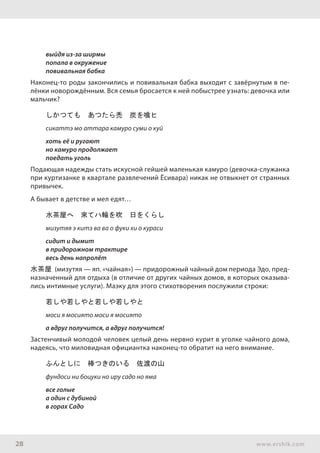 28 www.ershik.com
выйдя из-за ширмы
попала в окружение
повивальная бабка
Наконец-то роды закончились и повивальная бабка выходит с завёрнутым в пе-
лёнки новорождённым. Вся семья бросается к ней побыстрее узнать: девочка или
мальчик?
しかつても　あつたら禿　炭を喰ヒ
сикаттэ мо аттара камуро суми о куй
хоть её и ругают
но камуро продолжает
поедать уголь
Подающая надежды стать искусной гейшей маленькая камуро (девочка-служанка
при куртизанке в квартале развлечений Ёсивара) никак не отвыкнет от странных
привычек.
А бывает в детстве и мел едят…
水茶屋へ　來てハ輪を吹　日をくらし
мизутяя э китэ ва ва о фуки хи о кураси
сидит и дымит
в придорожном трактире
весь день напролёт
水茶屋 (мизутяя — яп. «чайная») — придорожный чайный дом периода Эдо, пред-
назначенный для отдыха (в отличие от других чайных домов, в которых оказыва-
лись интимные услуги). Маэку для этого стихотворения послужили строки:
若しや若しやと若しや若しやと
моси я мосиято моси я мосиято
а вдруг получится, а вдруг получится!
Застенчивый молодой человек целый день нервно курит в уголке чайного дома,
надеясь, что миловидная официантка наконец-то обратит на него внимание.
ふんとしに　棒つきのいる　佐渡の山
фундоси ни боцуки но иру садо но яма
все голые
а один с дубиной
в горах Садо
 