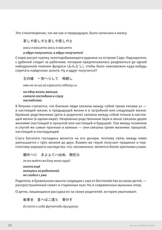 29 www.ershik.com
Это стихотворение, так же как и предыдущее, было написано к маэку:
若しや若しやと若しや若しやと
моси я мосиято моси я мосиято
а вдруг получится, а вдруг получится!
Сэнрю рисует сценку золотодобывающего рудника на острове Садо. Надзиратель
с дубиной следит за рабочими, которым предписывалось раздеваться до одной
набедренной повязки фундоси (ふんとし), чтобы было невозможно куда-нибудь
спрятать найденное золото. Ну а вдруг получится!?
主の縁　一世へらして　相続し
омо но эн иссэй хэраситэ сёдзоку си
на одну жизнь меньше
связало господина и слугу
наследство
В Японии считается, что близкие люди связаны между собой тремя типами уз —
в настоящей жизни, в предыдущей жизни и в загробной или следующей жизни.
Кровные родственники (дети и родители) связаны между собой только в настоя-
щей жизни (в одном мире). Некровные родственники (муж и жена) связаны двумя
жизнями (настоящей и прошлой или настоящей и будущей). Узы между хозяином
и слугой же самые прочные и важные — они связаны тремя жизнями: прошлой,
настоящей и последующей.
Слуга богатого господина женится на его дочери, поэтому связь между ними
уменьшается с трёх жизней до двух. Взамен же герой получает приданое и пер-
спективу хорошего наследства, что, несомненно, является более крепкими узами.
親ゆへに　まよふてハ出ぬ　物狂ひ
оя юэ маётэ ва дэну моно гуруй
никто ещё
волнуясь за родителей
не сходил с ума
Родители, в буквальном смысле сходящие с ума от беспокойства за своих детей, —
распространённый сюжет и старинных пьес Но и современных мыльных опер.
О детях, лишающихся рассудка из-за своих родителей, история умалчивает.
能事を　言へは二度ヒ　寄付す
ёй кото о иэба футатаби ёрицуказу
 