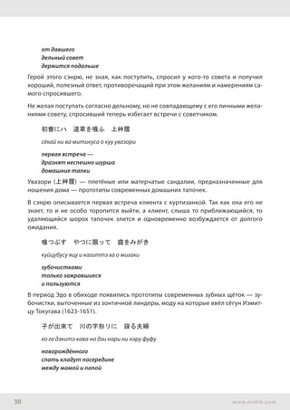 30 www.ershik.com
от давшего
дельный совет
держится подальше
Герой этого сэнрю, не зная, как поступить, спросил у кого-то совета и получил
хороший, полезный ответ, противоречащий при этом желаниям и намерениям са-
мого спросившего.
Не желая поступать согласно дельному, но не совпадающему с его личными жела-
ниями совету, спросивший теперь избегает встречи с советчиком.
初會にハ　道草を喰ふ　上艸履
сёкай ни ва митикуса о куу увазори
первая встреча —
дразнят неспешно шурша
домашние тапки
Увазори (上艸履) — плетёные или матерчатые сандалии, предназначенные для
ношения дома — прототипы современных домашних тапочек.
В сэнрю описывается первая встреча клиента с куртизанкой. Так как она его не
знает, то и не особо торопится выйти, а клиент, слыша то приближающийся, то
удаляющийся шорох тапочек злится и одновременно возбуждается от долгого
ожидания.
喰つぶす　やつに限ッて　齒をみがき
куйцубусу яцу и кагиттэ ха о мигаки
зубочистками
только зажравшиеся
и пользуются
В период Эдо в обиходе появились прототипы современных зубных щёток — зу-
бочистки, выточенные из зонтичной линдеры, моду на которые ввёл сёгун Иэмит-
цу Токугава (1623-1651).
子が出來て　川の字形リに　寐る夫婦
ко га дэкитэ кава но дзи нари ни нэру фуфу
новорождённого
спать кладут посередине
между мамой и папой
 