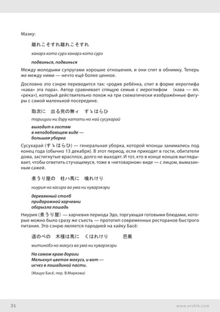 31 www.ershik.com
Маэку:
離れこそすれ離れこそすれ
ханарэ кото сурэ ханарэ кото сурэ
подвинься, подвинься
Между молодыми супругами хорошие отношения, и они спят в обнимку. Теперь
же между ними — нечто ещё более ценное.
Дословно это сэнрю переводится так: «родив ребёнка, спит в форме иероглифа
«кава» эта пара». Автор сравнивает спящую семью с иероглифом 川 (кава — яп.
«река»), который действительно похож на три схематически изображённые фигу-
ры с самой маленькой посередине.
取次に　出る皃の無ィ　すゝはらひ
торицуги ни дэру катати но най сусухарай
выходит к гостям
в неподобающем виде —
большая уборка
Сусухарай (すゝはらひ) — генеральная уборка, которой японцы занимались под
конец года (обычно 13 декабря). В этот период, если приходят в гости, обитатели
дома, застигнутые врасплох, долго не выходят. И тот, кто в конце концов выгляды-
вает, чтобы ответить стучащемуся, тоже в «нетоварном» виде — с лицом, вымазан-
ным сажей.
煮うり屋の　柱ハ馬に　喰れけり
ниурия но хасира ва ума ни куварэкэри
деревянный столб
придорожной харчевни
обгрызла лошадь
Ниурия (煮うり屋) — харчевня периода Эдо, торгующая готовыми блюдами, кото-
рые можно было сразу же съесть — прототип современных ресторанов быстрого
питания. Это сэнрю является пародией на хайку Басё:
道のべの　木槿は馬に　くはれけり　　　芭蕉
митинобэ но макугэ ва ума ни куварэкэри
На самом краю дороги
Мелькнул цветок мокугэ, и вот —
исчез в лошадиной пасти.
(Мацуо Басё, пер. В.Маркова)
 