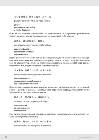 32 www.ershik.com
りやう治場で　聞ケは此頃　おれに化
рёдзиба дэ кикэба коно горо орэ ни какэ
узнал
пока лечился на водах
о своём двойнике
Пока кто-то (видимо, раненый босс-якудза) лечился от полученных ран на горя-
чих источниках, в округе появился некто, выдающий себя за него.
足洗ふ　湯も水に成ル　旅戻リ
аси арау ю мо мизу ни нару таби модори
вернулся домой —
совсем остыла вода
пока мыл ноги
После долгого отсутствия путник возвращается домой. Сняв соломенные санда-
лии, он с наслаждением наконец-то опускает ноги в горячую воду. Но о пережи-
том во время путешествии не терпится рассказать, и пока он ведёт своё долгое
повествование, вода становится совсем холодной.
まゝ事の　世帶くつしが　あまへて來
мамагото но сэтайкуцуси га амаэтэ кой
дочки-матери —
поссорившись, разбежалось
всё семейство по мамам
Дети играют в дочки-матери, копируя взрослых: ты будешь папой, ты — мамой,
а они — дочкой и сыном… Правда, после первой же ссоры дети разбегаются по
домам жаловаться настоящим мамам.
朝めしを　母の後ロへ　喰ひに出ル
асамэси о хаха но усиро э куи ни дэру
спрятавшись
за мамину спину
завтракает
Сын-гуляка пришёл домой под утро и завтракает, спрятавшись от отцовского гне-
ва за широкую мамину спину.
弁天の　貝とハしやれた　みやけもの
бэнтэн но кай то ва сярета миягэ моно
 
