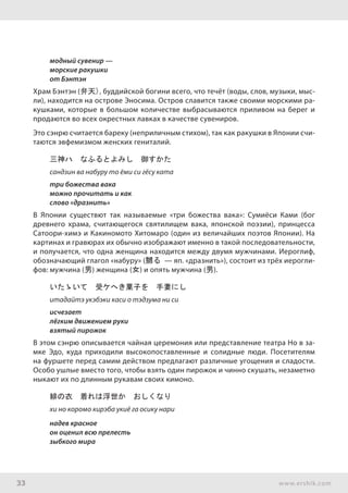33 www.ershik.com
модный сувенир —
морские ракушки
от Бэнтэн
Храм Бэнтэн (弁天), буддийской богини всего, что течёт (воды, слов, музыки, мыс-
ли), находится на острове Эносима. Остров славится также своими морскими ра-
кушками, которые в большом количестве выбрасываются приливом на берег и
продаются во всех окрестных лавках в качестве сувениров.
Это сэнрю считается бареку (неприличным стихом), так как ракушки в Японии счи-
таются эвфемизмом женских гениталий.
三神ハ　なふるとよみし　御すかた
сандзин ва набуру то ёми си гёсу ката
три божества вака
можно прочитать и как
слово «дразнить»
В Японии существют так называемые «три божества вака»: Сумиёси Ками (бог
древнего храма, считающегося святилищем вака, японской поэзии), принцесса
Сатоори-химэ и Какиномото Хитомаро (один из величайших поэтов Японии). На
картинах и гравюрах их обычно изображают именно в такой последовательности,
и получается, что одна женщина находится между двумя мужчинами. Иероглиф,
обозначающий глагол «набуру» (嬲る — яп. «дразнить»), состоит из трёх иерогли-
фов: мужчина (男) женщина (女) и опять мужчина (男).
いたゝいて　受ケへき菓子を　手妻にし
итадайтэ укэбэки каси о тэдзума ни си
исчезает
лёгким движением руки
взятый пирожок
В этом сэнрю описывается чайная церемония или представление театра Но в за-
мке Эдо, куда приходили высокопоставленные и солидные люди. Посетителям
на фуршете перед самим действом предлагают различные угощения и сладости.
Особо ушлые вместо того, чтобы взять один пирожок и чинно скушать, незаметно
ныкают их по длинным рукавам своих кимоно.
緋の衣　着れは浮世か　おしくなり
хи но коромо кирэба укиё га осику нари
надев красное
он оценил всю прелесть
зыбкого мира
 
