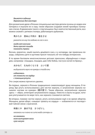 35 www.ershik.com
движется задница
деревянных дел мастера
Для разжигания дров в Японии специальные мастера делали лучины из кедра или
кипариса и окунали их в серу, таким образом создавая некий прообраз нынеш-
них спичек. В движениях такого «стругальщика» был свой естественный ритм, воз-
можно схожий с ритмом столяра, работающего рубанком.
馬かたか　居ぬと子供か　藝をさせ
умаката га ину то кодомо га гэй о сасэ
когда нет возчика
дети просят лошадь
показать трюки
Возчик, вероятно, зашёл выпить дешёвого сакэ, а у изгороди, где привязана ло-
шадь, собрались дети и шутливо просят показать её что-нибудь интересное.
В то время бытовали многочисленные детские присказки, обращённые к лоша-
дям, например: «лошадка, лошадка, дам тебе бобов, постучи ногой по брюху».
水かねて　むねのくもりを　といで置
мидзуканэтэ мунэ но кумори о тойдэ оки
избавляюсь
от тяжести на сердце
с помощью ртути
Это сэнрю можно прочитать двояко.
Во-первых, зеркало в Японии традиционно символизирует душу женщины. В пе-
риод Эдо ртуть использовалась для чистки зеркала, и загрязнение зеркала на-
зывали «кагами но кумори» (鏡の曇り). Таким образом, загрязнённое зеркало
здесь — образ, аллегория затуманенного сердца, тяжести и смуты на душе, кото-
рая улетучивается по мере того, как зеркало становится светлее.
Во-вторых, помимо чистки зеркал, ртуть использовали ещё и во время абортов.
Женщина, делая аборт, «смывает тревогу из сердца» — избавляется от последст-
вий тайной связи с мужчиной.
袴着にや　鼻の下迄　さつぱりし
хакамаги ни я хана но сита мадэ саппари си
на хакамаги
всем вытирают носы
сухо-насухо
 