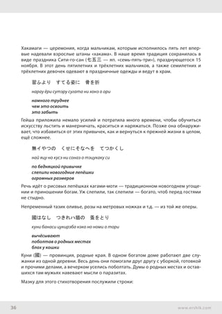 36 www.ershik.com
Хакамаги — церемония, когда мальчикам, которым исполнилось пять лет впер-
вые надевали взрослые штаны «хакама». В наше время традиция сохранилась в
виде праздника Сити-го-сан (七五三 — яп. «семь-пять-три»), празднующегося 15
ноября. В этот день пятилетних и трёхлетних мальчиков, а также семилетних и
трёхлетних девочек одевают в праздничные одежды и ведут в храм.
習ふより　すてる姿に　骨を折
нарау ёри сутэру сугата ни хонэ о ори
намного труднее
чем это освоить
это забыть
Гейша приложила немало усилий и потратила много времени, чтобы обучиться
искусству льстить и манерничать, краситься и наряжаться. Позже она обнаружи-
вает, что избавиться от этих привычек, как и вернуться к прежней жизни в целом,
ещё сложнее.
無イやつの　くせにそなへを　てつかくし
най яцу но кусэ ни сонаэ о тэцукаку си
по бедняцкой привычке
слепили новогодние лепёшки
огромных размеров
Речь идёт о рисовых лепёшках кагами-моти — традиционном новогоднем угоще-
нии и приношении богам. Уж слепили, так слепили — богато, чтоб перед гостями
не стыдно.
Непременный тазик оливье, розы на метровых ножках и т.д. — из той же оперы.
國はなし　つきれハ猫の　蚤をとり
куни банаси цукирэба нэко но номи о тори
вычёсывают
поболтав о родных местах
блох у кошки
Куни (國) — провинция, родные края. В одном богатом доме работают две слу-
жанки из одной деревни. Весь день они помогали друг другу с уборкой, готовкой
и прочими делами, а вечерком уселись поболтать. Думы о родных местах и остав-
шихся там мужьях навевают мысли о паразитах.
Маэку для этого стихотворения послужили строки:
 