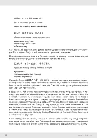 37 www.ershik.com
寄り合ひにけり寄り合ひにけり
ёри го хи никери ёри го хи никери
давай-ка вместе, давай-ка вместе!
薮入の　綿着る時の　手の多さ
ябуири но вата киру токи но тэ но ооса
закончился отпуск…
десятки рук помогают
надеть шапку
Сын приехал в родительский дом во время однодневного отпуска для слуг (ябуи-
ри). Его всячески балуют, заботятся о нём, проявляют внимание.
Но пришла пора возвращаться. Выходя из дома, он надевает шапку, и напоследок
многочисленные родственники пытаются помочь и в этом.
武さし坊　とかく支度に　手間がとれ
мусасибо токаку ситаку ни тэма га торэ
Мусасибо —
скольких трудов ему стоило
просто собраться!
Мусасибо Бэнкей (武蔵坊弁慶, 1155-1189) — монах-воин, один из самых легендар-
ных героев японского эпоса. Ростом он был выше двух метров и обладал поистине
богатырской силой, по преданию в каждом бою собственноручно убивая по мень-
шей мере 200 противников.
В возрасте 17 лет Бэнкей покинул буддийский монастырь. Когда он пришёл к ма-
стеру просить сделать ему доспехи, тот смерил его взглядом и ответил, что на это
понадобится сталь тысячи мечей. Тогда Бэнкей обосновался возле моста Гёдзё в
Киото и стал вступать в дуэль с каждым проходящим мимо воином. Таким обра-
зом он обезоружил 999 воинов и собрал 999 мечей. Но свой тысячный поединок
он проиграл Минамото-но Ёсицунэ, сыну предводителя клана Минамото, и стал
его верным подданым. Большинство побед клана Минамото над соперничавшим
с ним кланом Тайра были заслугой Бэнкея. После того, как его господин был объ-
явлен вне закона своим старшим братом Минамото-но Ёритомо, Бэнкей скитался
с ним в течение двух лет.
Свой последний бой Бэнкей, Ёсицунэ и оставшиеся верными ему самураи приня-
ли в замке возле реки Коромо. Преданный сыном своего тогдашнего покровите-
ля, Ёсицунэ укрылся в стенах замка чтобы совершить обряд самоубийства (сеппу-
 