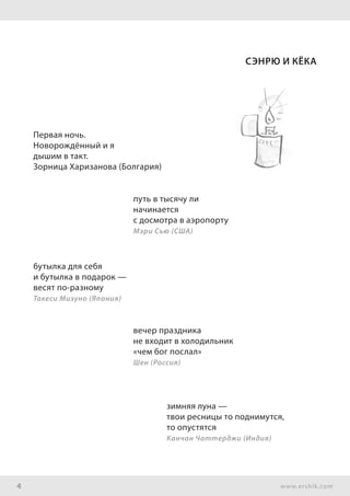 4 www.ershik.com
Сэнрю и Кёка
Первая ночь.
Новорождённый и я
дышим в такт.
Зорница Харизанова (Болгария)
путь в тысячу ли
начинается
с досмотра в аэропорту
Мэри Сью (США)
бутылка для себя
и бутылка в подарок —
весят по-разному
Такеси Мизуно (Япония)
вечер праздника
не входит в холодильник
«чем бог послал»
Шен (Россия)
зимняя луна —
твои ресницы то поднимутся,
то опустятся
Канчан Чаттерджи (Индия)
 
