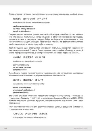 40 www.ershik.com
Слова о погоде у японцев считаются практически приветствием, как «добрый день».
紅葉見の　鬼にならねは　かへられす
момидзими но они ни наранэба каэрарэдзу
любование клёнами —
не дашь отпор демонам
назад не вернёшься
Сэнрю отсылает читателя к пьесе театра Но «Момидзигари» (Поездка на любова-
ние кленовыми листьями), в которой демон в обличии прекрасной принцессы
пытается опоить и очаровать самурая Тайра но Коремоти, приехавшего в горы
Тогакуси-яма насладиться видом краснеющих клёнов. Но доблестному самураю
удаётся ускользнуть из ловушки и убить демона.
Храм Сётодзи в Эдо, славящийся кленовыми листьями, находился недалеко от
квартала развлечений Ёсивара. После листьев хочется зайти в Ёсивару, в которой
много прекрасных демонов, а сил противостоять их чарам порой не хватает…
お内義の　手を見覚る　ぬいはく屋
онайги но тэ о миобоэру нуихакуя
выучила грамоту
по письмам госпожи
золотошвейка
Жена богача писала так много писем с указаниями, что неграмотная мастерица-
вышивальщица золотом и серебром выучилась по ним читать.
泣がけも　尊氏已後ハ　最くハず
накигакэ мо сонси киго ва моку хадзу
после эпохи Асикаги
стали ещё необходимей
рыдания напоказ
Это сэнрю отсылает читателя к известному историческому сюжету — борьбе сё-
гуна Асикага Такаудзи (1338-1358) и полководца Кусуноки Масасигэ (1294-1336).
Асикага подстроил убийство Кусуноки, но притворными рыданиями снял с себя
подозрения.
Плач часто бывает полезен для достижения своих целей, и девушки в Ёсиваре ча-
сто применяли это оружие.
しばらくの　声なかりせば　非業の死
сибараку но коэ накарисэба хигоу но си
 