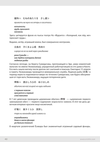 42 www.ershik.com
鑓持ハ　むねのあたりを　さし通シ
яримоти ва мунэ но атари о саситооси
копьеносец
грудь пронзает
насквозь
Здесь цитируется фразв из пьесы театра Но «Фудзито»: «Холодный, как лёд, меч
пронзает грудь».
Видимо, актёр, игравший воина, был совершенно неотразим.
白魚の　子にまよふ頃　角田川
сирауо но ко ни маё коро сумидагава
река Сумида —
как-будто потеряли детей
ледяные рыбы
Согласно легенде, на берегу Сумидагавы, протекающей в Эдо, умер семилетний
мальчик по имени Умэвакамару, украденный работорговцем из его дома в Киото.
Его мать нашла могилу после долгих лет скитаний и поисков. Ежегодно 15 апреля
в память Умэвакамару проводится мемориальная служба. Ледяная рыба (白魚) в
период нереста поднимается вверх по течению Сумидагавы, как-будто обезумев-
шая от горя мать Умэвакамару, ищущая потерянное дитя.
帶解ハ　濃おしろひの　ぬりはしめ
обитокэ ва кой осирой но нури хадзимэ
с первым поясом
красуется и первый
слой макияжа
В 7 лет девочкам проводили церемонию обитокэ (帶解 — «церемония первого
завязывания оби») — первого надевания «взрослого» кимоно. В этот же день де-
вочкам впервые красили лицо косметикой.
灯篭に　甚タくらひ　言訳し
торо ни ханахада гурай иивакэ си
оправдываясь
даже в свете фонаря
уж больно темнит
В квартале развлечений Ёсивара был знаменитный огромный садовый фонарь.
 