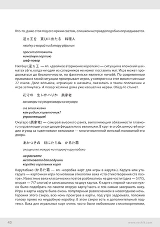 43 www.ershik.com
Кто-то, даже стоя под его ярким светом, слишком неправдоподобно оправдывается.
逆ヵ王を　貰ひに出たる　料理人
нюгёку о морай ни дэтару рёринин
просит отложить
ничейную партию
шеф-повар
Нюгёку (逆ヵ王 — яп. «двойное вторжение королей») — ситуация в японский шах-
матах сёги, когда ни один из соперников не может поставить мат. Игра может про-
должаться до бесконечности, но фактически является ничьёй. По современным
правилам в такой ситуации проигрывает игрок, у которого на этот момент меньше
27 очков. Двое вельмож, играющих в шахматы, оказались в таком положении и
игра затянулась. А повар хозяина дома уже изошёл на нервы. Обед-то стынет.
花守の　生レかハりか　奥家老
ханамори но умарэкавари ка окугаро
а в этой жизни
кем родился цветочник?
управляющим!
Окугаро (奥家老) — самурай высокого ранга, выполняющий обязанности главно-
го управляющего при дворе феодального вельможи. В круг его обязанностей вхо-
дил и уход за «цветником» вельможи — многочисленной женской половиной его
двора.
あかつきの　枕にたらぬ　かるた箱
акацуки но макура ни тарану карутабако
на рассвете
жестковата для подушки
коробка игральных карт
Карутабако (かるた箱 — яп. «коробка карт для игры в карута»). Карута или ута-
гарута — карточная игра по мотивам атнологии вака «Сто стихотворений ста поэ-
тов». Известные вака классических поэтов разбивались на две части (одна — 5/7/5,
вторая — 7/7 слогов) и записывались на двух картах. К карте с первой частью нуж-
но было подобрать по памяти вторую карту/часть и тем самым завершить ваку.
Игра в карты карута была очень популярным развлечением в новогоднюю ночь.
Героиня этого сэнрю, всю ночь проиграв в карты, под утро задремала, положив
голову прямо на неудобную коробку. В этом сэнрю есть и дополнительный под-
текст. Вака для игральных карт очень часто были любовными стихотворениями,
 