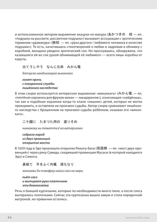 44 www.ershik.com
и использованное автором выражение акацуки но макура (あかつきの　枕 — яп.
«подушка на рассвете, рассветная подушка») вызывает ассоциации с эротическим
термином «удэмакура» (腕枕 — яп. «рука другого / любимого человека в качестве
подушки»). То есть, начитавшись стихотворений о любви и задремав в обнимку с
коробкой, женщина увидела эротический сон. Но проснувшись, обнаружила, что
казавшаяся ей во сне рукой обнимающей её любимого — всего лишь коробка от
каруты.
出てうしやう　なんじ元來　みかん篭
дэтэусяо нандзиганрай миканкаго
гонят прочь
с похоронной службы
лишённого наследства
В этом сэнрю используется интересное выражение «миканкаго» (みかん篭 — яп.
«плетёная корзинка для фруков микан — мандаринов»), означающее «найдёныш»,
так как в подобные корзинки когда-то клали «лишних» детей, которых не могли
прокормить, и оставляли на произвол судьбы. Автор сэнрю сравнивает лишённо-
го наследства с брошенным на произвол судьбы ребёнком, называя его «микан-
каго».
二ケ國に　たまつた用の　渡リそめ
никкакоку ни томатта ё но ватаризомэ
собрало народ
из двух провинций
открытие моста
В 1659 году в Эдо произошло открытие Рюкогу-баси (両国橋 — яп. «мост двух про-
винций») через реку Сумида, соедивший провинции Мусаси (в которой находился
Эдо) и Симоса.
鼻紙て　手をふく内義　酒もなり
ханагами дэ тэвофуку найги сакэ но мари
пьёт сакэ
и вытирает руки платочком
эта домохозяйка
Речь о бывшей куртизанке, которые по необходимости много пили, а после секса
вытирались платочками. Сейчас эта куртизанка вышла замуж и стала порядочной
матроной, но привычки остались.
 