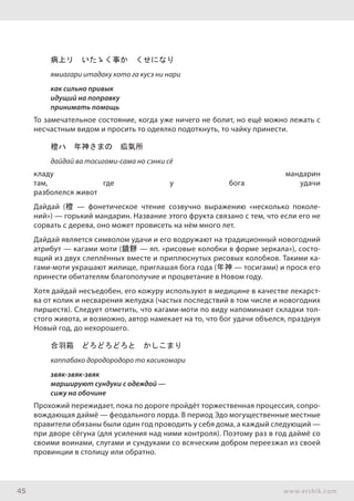 45 www.ershik.com
病上リ　いたゝく事か　くせになり
ямиагари итадаку кото га кусэ ни нари
как сильно привык
идущий на поправку
принимать помощь
То замечательное состояние, когда уже ничего не болит, но ещё можно лежать с
несчастным видом и просить то одеялко подоткнуть, то чайку принести.
橙ハ　年神さまの　疝氣所
дайдай ва тосигами-сама но сэнки сё
кладу мандарин
там, где у бога удачи
разболелся живот
Дайдай (橙 — фонетическое чтение созвучно выражению «несколько поколе-
ний») — горький мандарин. Название этого фрукта связано с тем, что если его не
сорвать с дерева, оно может провисеть на нём много лет.
Дайдай является символом удачи и его водружают на традиционный новогодний
атрибут — кагами моти (鏡餅 — яп. «рисовые колобки в форме зеркала»), состо-
ящий из двух слеплённых вместе и приплюснутых рисовых колобков. Такими ка-
гами-моти украшают жилище, приглашая бога года (年神 — тосигами) и прося его
принести обитателям благополучие и процветание в Новом году.
Хотя дайдай несъедобен, его кожуру используют в медицине в качестве лекарст-
ва от колик и несварения желудка (частых последствий в том числе и новогодних
пиршеств). Следует отметить, что кагами-моти по виду напоминают складки тол-
стого живота, и возможно, автор намекает на то, что бог удачи объелся, празднуя
Новый год, до нехорошего.
合羽箱　どろどろどろと　かしこまり
каппабако дородородоро то касикомари
звяк-звяк-звяк
маршируют сундуки с одеждой —
сижу на обочине
Прохожий пережидает, пока по дороге пройдёт торжественная процессия, сопро-
вождающая даймё — феодального лорда. В период Эдо могущественные местные
правители обязаны были один год проводить у себя дома, а каждый следующий —
при дворе сёгуна (для усиления над ними контроля). Поэтому раз в год даймё со
своими воинами, слугами и сундуками со всяческим добром переезжал из своей
провинции в столицу или обратно.
 