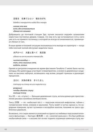 46 www.ershik.com
定宿を　名乗てひとい　場をのがれ
дзёядо о нанориттэ хидой ба о ногарэ
сказав что мне
есть где остановиться
сбежал от зазывал
Добравшись до почтовой станции Эдо, путник оказался окружён зазывалами
окрестных постоялых дворов. Соврав, что ему есть где остановиться (что у него
уже есть на примете гостиница, в которой он всегда останавливается), провинци-
ал сбежал от них.
В наше время в похожей ситуации оказываешься на выходе из аэропорта — когда
тебя плотной толпой обступают водители такси.
井戸かへに　大屋と見へて　高足駄
идогаэ ни оя то миэтэ такаасида
чистка колодца —
тот, кто в высоких гэта,
видать, хозяин
Одним из ритуалов очищения во время фестиваля Танабата (7 июля) была чистка
колодца. Все домочадцы участвуют в мероприятии, а хозяин в деревянных санда-
лиях на высоких каблуках, возвышаясь над всеми, раздаёт приказы и руководит
процессом.
立臼に　天狗の家を　きりたをし
татиусу ни тэнгу но иэ о кирита о си
разрушил
чтобы сделать ступу
жилище тэнгу
Усу (臼 — яп. «ступа») — большая деревянная ступа, используемая для приготов-
ления рисовых колобков (лепёшек моти).
Тэнгу (天狗 — яп. «небесный пёс») — персонаж японской мифологии, гоблин с
человеческим телом, клювом и крыльями. Тэнгу живёт в густых кронах и, по на-
родным поверьям, пугает путников и лесорубов хохотом, похожим на треск сру-
бленных деревьев.
Возможно, это сэнрю является аллюзией на одного из любимых персонажей япон-
ского фольклора — Кинтаро (金太郎 — яп. «золотой мальчик»). Это был ребёнок
необычайной силы — в восемь лет он мог поднять огромную каменную ступу, вы-
 