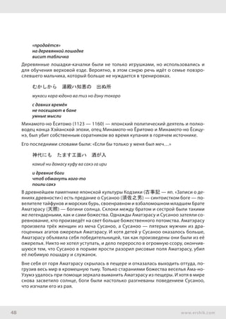 48 www.ershik.com
«продаётся»
на деревянной лошадке
висит табличка
Деревянные лошадки-качалки были не только игрушками, но использовались и
для обучения верховой езде. Вероятно, в этом сэнрю речь идёт о семье повзро-
слевшего мальчика, который больше не нуждается в тренировках.
むかしから　湯殿ハ知恵の　出ぬ所
мукаси кара юдоно ва тиэ но дэну токоро
с давних времён
не посещают в бане
умные мысли
Минамото-но Ёситомо (1123 — 1160) — японский политический деятель и полко-
водец конца Хэйанской эпохи, отец Минамото-но Ёритомо и Минамото-но Ёсицу-
нэ, был убит собственным соратником во время купания в горячем источнике.
Его последними словами были: «Если бы только у меня был меч…»
神代にも　たます工面ハ　酒が入
камиё ни дамасу куфу ва сакэ га ири
и древние боги
чтоб обмануть кого-то
поили сакэ
В древнейшем памятнике японской культуры Кодзики (古事記 — яп. «Записи о де-
яниях древности») есть предание о Сусаноо (須佐之男) — синтоистком боге — по-
велителе тайфунов и морских бурь, своенравном и взбаломошном младшем брате
Аматэрасу (天照) — богини солнца. Склоки между братом и сестрой были такими
же легендарными, как и сами божества. Однажды Аматэрасу и Сусаноо затеяли со-
ревнование, кто произведёт на свет больше божественного потомства. Аматэрасу
произвела трёх женщин из меча Сусаноо, а Сусаноо — пятерых мужчин из дра-
гоценных агатов ожерелья Аматэрасу. И хотя детей у Сусаноо оказалось больше,
Аматэрасу объявила себя победительницей, так как произведены они были из её
ожерелья. Никто не хотел уступать, и дело переросло в огромную ссору, окончив-
шуюся тем, что Сусаноо в порыве ярости разорил рисовые поля Аматэрасу, убил
её любимую лошадку и служанок.
Вне себя от горя Аматэрасу скрылась в пещере и отказалась выходить оттуда, по-
грузив весь мир в кромешную тьму. Только стараниями божества веселья Ама-но-
Узумэ удалось при помощи зеркала выманить Аматэрасу из пещеры. И хотя в мире
снова засветило солнце, боги были настолько разгневаны поведением Сусаноо,
что изгнали его из рая.
 