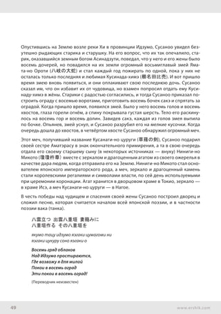 49 www.ershik.com
Опустившись на Землю возле реки Хи в провинции Идзумо, Сусаноо увидел без-
утешно рыдающих старика и старушку. На его вопрос, что их так опечалило, ста-
рик, оказавшийся земным богом Асинадзути, поведал, что у него и его жены было
восемь дочерей, но повадился на их земли огромный восьмиглавый змей Яма-
та-но Ороти (八岐の大蛇) и стал каждый год пожирать по одной, пока у них не
осталась только последняя и любимая Кусинада-химэ (櫛名田比売). И вот пришло
время змею вновь появиться, и они оплакивают свою последнюю дочь. Сусаноо
сказал им, что он избавит их от чудовища, но взамен попросил отдать ему Куси-
наду-химэ в жёны. Старики с радостью согласились, и тогда Сусаноо приказал по-
строить ограду с восемью воротами, приготовить восемь бочек сакэ и спрятать за
оградой. Когда пришло время, появился змей. Было у него восемь голов и восемь
хвостов, глаза горели огнём, а спину покрывала густая шерсть. Тело его раскину-
лось на восемь гор и восемь долин. Завидев сакэ, каждая из голов змея выпила
по бочке. Опьянев, змей уснул, и Сусаноо разрубил его на мелкие кусочки. Когда
очередь дошла до хвостов, в четвёртом хвосте Сусаноо обнаружил огромный меч.
Этот меч, получивший название Кусанаги-но цуруги (草薙の剣), Сусаноо подарил
своей сестре Аматэрасу в знак окончательного примирения, а та в свою очередь
отдала его своему старшему сыну (в некоторых источниках — внуку) Ниниги-но
Микото (瓊瓊杵尊) вместе с зеркалом и драгоценным агатом из своего ожерелья в
качестве дара людям, когда отправила его на Землю. Ниниги-но Микото стал осно-
вателем японского императорского рода, а меч, зеркало и драгоценный камень
стали королевскими регалиями и символами власти, по сей день используемыми
при церемонии коронации. Агат хранится в дворцовом храме в Токио, зеркало —
в храме Исэ, а меч Кусанаги-но цуруги — в Нагое.
В честь победы над чудищем и спасения своей жены Сусаноо построил дворец и
сложил песню, которая считается началом всей японской поэзии, и в частности
поэзии вака (танка).
八雲立つ 出雲八重垣 妻籠みに
八重垣作る その八重垣を
якумо тацу идзумо яэгаки цумагоми ни
яэгаки цукуру соно яэгаки о
Восемь гряд облаков
Над Идзумо простираются,
Где возвожу я для милой
Покои в восемь оград
Эти покои в восемь оград!
(Переводчик неизвестен)
 