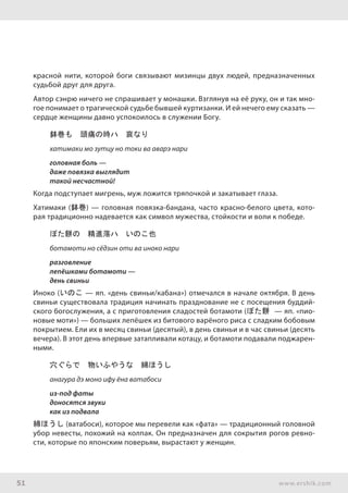 51 www.ershik.com
красной нити, которой боги связывают мизинцы двух людей, предназначенных
судьбой друг для друга.
Автор сэнрю ничего не спрашивает у монашки. Взглянув на её руку, он и так мно-
гое понимает о трагической судьбе бывшей куртизанки. И ей нечего ему сказать —
сердце женщины давно успокоилось в служении Богу.
鉢巻も　頭痛の時ハ　哀なり
хатимаки мо зутцу но токи ва аварэ нари
головная боль —
даже повязка выглядит
такой несчастной!
Когда подступает мигрень, муж ложится тряпочкой и закатывает глаза.
Хатимаки (鉢巻) — головная повязка-бандана, часто красно-белого цвета, кото-
рая традиционно надевается как символ мужества, стойкости и воли к победе.
ぼた餅の　精進落ハ　いのこ也
ботамоти но сёдзин оти ва иноко нари
разговление
лепёшками ботамоти —
день свиньи
Иноко (いのこ — яп. «день свиньи/кабана») отмечался в начале октября. В день
свиньи существовала традиция начинать празднование не с посещения буддий-
ского богослужения, а с приготовления сладостей ботамоти (ぼた餅 — яп. «пио-
новые моти») — больших лепёшек из битового варёного риса с сладким бобовым
покрытием. Ели их в месяц свиньи (десятый), в день свиньи и в час свиньи (десять
вечера). В этот день впервые затапливали котацу, и ботамоти подавали поджарен-
ными.
穴ぐらで　物いふやうな　綿ほうし
анагура дэ моно ифу ёна ватабоси
из-под фаты
доносятся звуки
как из подвала
綿ほうし (ватабоси), которое мы перевели как «фата» — традиционный головной
убор невесты, похожий на колпак. Он предназначен для сокрытия рогов ревно-
сти, которые по японским поверьям, вырастают у женщин.
 