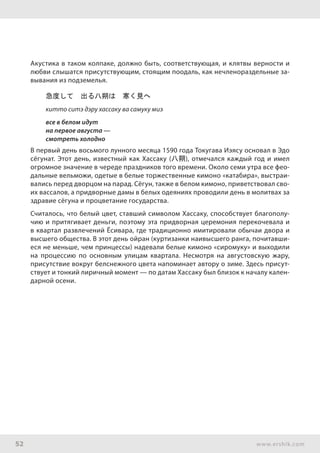 52 www.ershik.com
Акустика в таком колпаке, должно быть, соответствующая, и клятвы верности и
любви слышатся присутствующим, стоящим поодаль, как нечленораздельные за-
вывания из подземелья.
急度して　出る八朔は　寒く見へ
китто ситэ дэру хассаку ва самуку миэ
все в белом идут
на первое августа —
смотреть холодно
В первый день восьмого лунного месяца 1590 года Токугава Иэясу основал в Эдо
сёгунат. Этот день, известный как Хассаку (八朔), отмечался каждый год и имел
огромное значение в череде праздников того времени. Около семи утра все фео-
дальные вельможи, одетые в белые торжественные кимоно «катабира», выстраи-
вались перед дворцом на парад. Сёгун, также в белом кимоно, приветствовал сво-
их вассалов, а придворные дамы в белых одеяниях проводили день в молитвах за
здравие сёгуна и процветание государства.
Считалось, что белый цвет, ставший символом Хассаку, способствует благополу-
чию и притягивает деньги, поэтому эта придворная церемония перекочевала и
в квартал развлечений Ёсивара, где традиционно имитировали обычаи двора и
высшего общества. В этот день ойран (куртизанки наивысшего ранга, почитавши-
еся не меньше, чем принцессы) надевали белые кимоно «сиромуку» и выходили
на процессию по основным улицам квартала. Несмотря на августовскую жару,
присутствие вокруг белснежного цвета напоминает автору о зиме. Здесь присут-
ствует и тонкий лиричный момент — по датам Хассаку был близок к началу кален-
дарной осени.
 