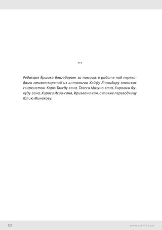 53 www.ershik.com
***
Редакция Ёршика благодарит за помощь в работе над перево-
дами стихотворений из антологии Хайфу Янагидару японских
сэнрюистов Корю Такеду-сана, Такеси Мизуно-сана, Хироюки Фу-
куду-сана, Хироси Исии-сана, Ириэвани-сан, а также переводчицу
Юлию Минакову.
 