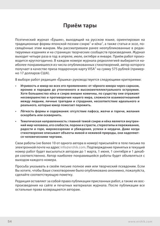 54 www.ershik.com
Приём тары
Поэтический журнал «Ёршик», выходящий на русском языке, ориентирован на
традиционные формы японской поэзии сэнрю1
и кёка2
, а также статьи и эссе, по-
свящённые этим жанрам. Мы рассматриваем ранее неопубликованные в редак-
тируемых изданиях и на страницах творческих сообществ произведения. Журнал
выходит четыре раза в год: в апреле, июле, октябре и январе. Приём работ произ-
водится круглогодично. В каждом номере журнала редколлегией выбирается на-
иболее понравившееся из числа опубликованных стихотворений, автор которого
получает в качестве приза подарочную карту VISA3
на сумму 575 рублей (пример-
но 17 долларов США).
В выборе работ редакция «Ёршика» руководствуется следующими критериями:
•	 Игривость и юмор во всех его проявлениях: от чёрного юмора через сарказм,
иронию и пародию до утонченного и высокоинтеллектуального остроумия.
Хотя большинство кёка и сэнрю внешне комичны, по существу они отражают
несовершенство и противоречия нашего мира, сложности взаимоотношений
между людьми, личные трагедии и страдания, несоответствие идеального и
реального, которые юмор помогает пережить.
•	 Лёгкость формы и содержания: отсутствие пафоса, желчи и горечи, желания
оскорбить или осквернить.
•	 Тематическая направленность: главной темой сэнрю и кёка является внутрен-
ний мир человека, его слабости, пороки и страсти, стереотипы и переживания,
радости и горе, мировоззрение и убеждения, успехи и неудачи. Даже когда
стихотворение описывает объекты живой и неживой природы, они наделяют-
ся человеческими чертами.
Свои работы (не более 10 от одного автора в номер) присылайте в теле письма по
электронной почте на адрес info@ershik.com. Подтверждение принятых в текущий
номер работ будет высылаться авторам до 1 марта, 1 июня, 1 сентября и 1 декаб-
ря соответственно. Автор наиболее понравившейся работы будет объявляться с
выходом каждого номера.
Просьба указывать в своём письме полное имя или творческий псевдоним. Если
Вы хотите, чтобы Ваше стихотворение было опубликовано анонимно, пожалуйста,
сделайте соответствующую пометку.
Редакция оставляет за собой право публикации присланных работ, а также их вос-
произведения на сайте и печатных материалах журнала. После публикации все
остальные права возвращаются авторам.
 