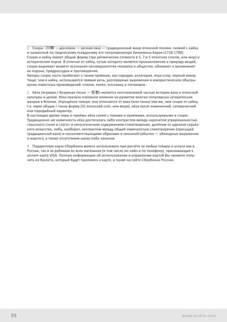 55 www.ershik.com
1.	 Сэнрю (川柳 — дословно — речная ива) — традиционный жанр японской поэзии, схожий с хайку
и названный по творческому псевдониму его популяризатора Хачиемона Карая (1718-1790).
Сэнрю и хайку имеют общую форму (три ритмических сегмента в 5, 7 и 5 японских слогов, или мор) и
исторические корни. В отличие от хайку, сутью которого является проникновение в природу вещей,
сэнрю выражает момент осознания несовершенства человека и общества, обнажает и высмеивает
их пороки, предрассудки и противоречия.
Авторы сэнрю часто прибегают к таким приёмам, как пародия, аллегория, игра слов, черный юмор.
Чаще, чем в хайку, используются прямая речь, разговорные выражения и юмористическое обыгры-
вание известных произведений: стихов, песен, пословиц и поговорок.
2.	 Кёка (игривая / безумная песня — 狂歌) является неотъемлемой частью истории вака и японской
культуры в целом. Кёка оказала огромное влияние на развитие многих популярных сатирических
жанров в Японии. Упрощённо говоря, она отличается от вака (или танка) тем же, чем сэнрю от хайку,
т.е. имея общую с танка форму (31 японский слог, или мора), кёка носит комический, сатирический
или пародийный характер.
В настоящее время темы и приёмы кёка схожи с темами и приёмами, используемыми в сэнрю.
Традиционно же комичность кёка достигалась либо контрастом между нарочитой утрированностью
«высокого стиля и слога» и непоэтическим содержанием стихотворения, далёким от идеалов серьёз-
ного искусства, либо, наоборот, контрастом между общей лиричностью стихотворения (присущей
традиционной вака) и несоответствующими образами и лексикой (обычно — обиходные выражения
и жаргон), а также отсутствием каких-либо канонов.
3.	 Подарочную карту Сбербанка можно использовать при расчёте за любые товары и услуги как в
России, так и за рубежом во всех магазинах (в том числе он-лайн и по телефону), принимающих к
оплате карту VISA. Полную информацию об использовании и управлении картой Вы сможете полу-
чить из буклета, который будет приложен к карте, а также на сайте Сбербанка России.
 