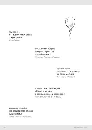 6 www.ershik.com
ио, врио…
в старых стенах опять
сокращения
Шен (Россия)
воскресная уборка
заодно с мусором
старый веник
Николай Гранкин (Россия)
зрение село
зато теперь в зеркале
не вижу морщин
Пионерка (Россия)
в моём почтовом ящике
«Наука и жизнь»
с разгаданным кроссвордом
Радка Миндова (Болгария)
дождь за дождём
набрали триста лайков
сухие листья
Пётр Савченко (Россия)
 