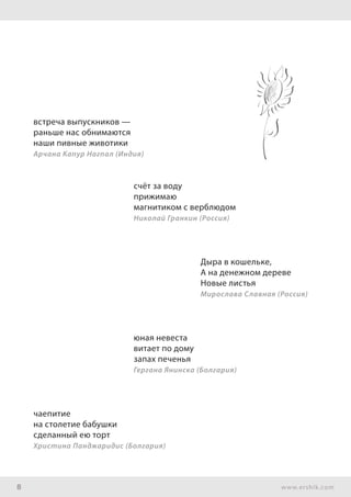 8 www.ershik.com
встреча выпускников —
раньше нас обнимаются
наши пивные животики
Арчана Капур Нагпал (Индия)
счёт за воду
прижимаю
магнитиком с верблюдом
Николай Гранкин (Россия)
Дыра в кошельке,
А на денежном дереве
Новые листья
Мирослава Славная (Россия)
юная невеста
витает по дому
запах печенья
Гергана Янинска (Болгария)
чаепитие
на столетие бабушки
сделанный ею торт
Христина Панджаридис (Болгария)
 