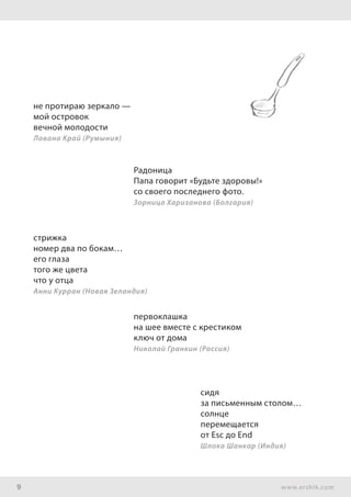 9 www.ershik.com
не протираю зеркало —
мой островок
вечной молодости
Лавана Край (Румыния)
Радоница
Папа говорит «Будьте здоровы!»
со своего последнего фото.
Зорница Харизанова (Болгария)
стрижка
номер два по бокам…
его глаза
того же цвета
что у отца
Анни Курран (Новая Зеландия)
первоклашка
на шее вместе с крестиком
ключ от дома
Николай Гранкин (Россия)
сидя
за письменным столом…
солнце
перемещается
от Esc до End
Шлока Шанкар (Индия)
 