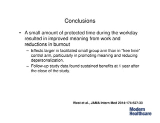 Conclusions
• A small amount of protected time during the workday
resulted in improved meaning from work and
reductions in burnout
– Effects larger in facilitated small group arm than in “free time”
control arm, particularly in promoting meaning and reducing
depersonalization.
– Follow-up study data found sustained benefits at 1 year after
the close of the study.
West et al., JAMA Intern Med 2014:174:527-33
 