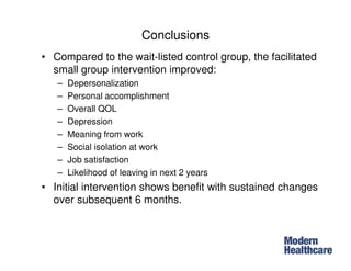Conclusions
• Compared to the wait-listed control group, the facilitated
small group intervention improved:
– Depersonalization
– Personal accomplishment
– Overall QOL
– Depression
– Meaning from work
– Social isolation at work
– Job satisfaction
– Likelihood of leaving in next 2 years
• Initial intervention shows benefit with sustained changes
over subsequent 6 months.
 