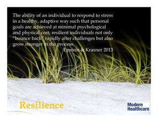 The ability of an individual to respond to stress
in a healthy, adaptive way such that personal
goals are achieved at minimal psychological
and physical cost; resilient individuals not only
“bounce back” rapidly after challenges but also
grow stronger in the process.
Epstein & Krasner 2013
Howe A et al 2012
 