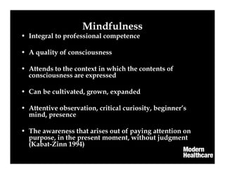 Mindfulness
• Integral to professional competence
• A quality of consciousness
• Attends to the context in which the contents of
consciousness are expressed
• Can be cultivated, grown, expanded
• Attentive observation, critical curiosity, beginner’s
mind, presence
• The awareness that arises out of paying attention on
purpose, in the present moment, without judgment
(Kabat-Zinn 1994)
 